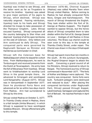 VIVEKANANDA KENDRA PATRIKA 279 SHIVAJI IN STORIES
Vyankoji was invited to see Shivaji, and
the latter went as far as Tirupatora to
receive his brother. Vyankoji was asked
to give major portions of his jagirs to
Shivaji, which declined. Shivaji was
naturally angered. Fearing retribution,
Vyankoji took to his heels and Shivaji
directed his troops to take possession of
the Thanjavur kingdom. Later, Shivaji
excused Vyankoji. Shivaji conquered all
the country belonging to Sher Khan and
deprived Vyankoji of all his open territories
on the side of Coleroon. Only Vellore and
Arni continued to defy Shivaji. The
conquered parts were governed by
Raghunath Narayan as Minister and
Hambirrao as Commander-in-Chief.
Shivaji left the Coleroon base for
Walikandapuram where he stayed for a short
time. From Walikandapuram, he went to
Tundumugurti and received presents from
the Dutch at Tevanapatam. His army took
the fort of Elevanasur from Vyankoji. Shivaji
went to Vriddhachalam to worship Lord
Shiva in the great temple there. He
advanced to Srirangam and worshipped
Lord Ranganatha (August 1677). Shivaji
was in Vaniyambadi in September 1677.
Soon he plundered Porto Novo and
advanced as far as within two days march
from Madras. Arni had surrendered to
Shivaji by this time.
Shivaji visited Madras on October 3, 1677.
In Thambu Chetty street in Madras, there
is a Kali temple (Amba Bhavani) in which
Shivaji is supposed to have worshipped
Goddess Bhavani. Shivaji offered land gifts
to this temple.
Between 1676-80, Chennai Kuppam
(Madras) was called Maratta Town when
Shivaji visited Madras. Before coming to
Madras he had already conquered Porto
Novo, Gingee and Kancheepuram. The
march of Shivaji threatened the English.
They took shelter within the Fort of St.
George at Madras Kuppam. The English
wanted to oppose Shivaji, but the heroic
attack of Shivaji compelled them to take
shelter within the Fort of St. George (based
on Love : Vestiges of old Madras in three
volumes). The Brass cup chariot could be
seen even to this day in the temple at
Thambu Chetty Street, under repair. The
Chariot was drawn in the days Chhatrapati
Shivaji.
Shivaji had spent more than ten months in
the south. At this juncture Aurangazeb,
the Mughal Emperor began to attack the
south. Convening a grand council of all
his Ministers, Shivaji resolved to return to
Raigad. The homeward journey of Shivaji
commenced in Novermber 1677. “The forts
of Kolhar and Balapur were captured. The
country was conquered. Some forts were
built. Turbulent polegars were destroyed
and reduced to dust.” After placing the
conquered territories under Raghunath
Pant, Shivaji passed through Koppal,
Lakshmeshwar, Sampgaon and captured the
fort of Belvadi. He reached Panhala in April
1678.
 