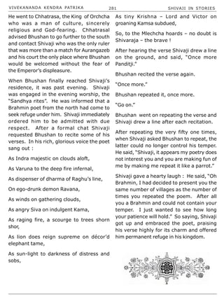 VIVEKANANDA KENDRA PATRIKA 281 SHIVAJI IN STORIES
He went to Chhatrasa, the King of Orchcha
who was a man of culture, sincerely
religious and God-fearing. Chhatrasal
advised Bhushan to go further to the south
and contact Shivaji who was the only ruler
that was more than a match for Aurangazeb
and his court the only place where Bhushan
would be welcomed without the fear of
the Emperor’s displeasure.
When Bhushan finally reached Shivaji’s
residence, it was past evening. Shivaji
was engaged in the evening worship, the
“Sandhya rites”. He was informed that a
Brahmin poet from the north had come to
seek refuge under him. Shivaji immediately
ordered him to be admitted with due
respect. After a formal chat Shivaji
requested Bhushan to recite some of his
verses. In his rich, glorious voice the poet
sang out :
As Indra majestic on clouds aloft,
As Varuna to the deep fire infernal,
As dispenser of dharma of Raghu’s line,
On ego-drunk demon Ravana,
As winds on gathering clouds,
As angry Siva on indulgent Kama,
As raging fire, a scourge to trees shorn
shor,
As lion does reign supreme on décor’d
elephant tame,
As sun-light to darkness of distress and
sobs,
As tiny Krishna – Lord and Victor on
groaning Kamsa subdued,
So, to the Mlechcha hoards – no doubt is
Shivaraja – the brave !
After hearing the verse Shivaji drew a line
on the ground, and said, “Once more
Panditji.”
Bhushan recited the verse again.
“Once more.”
Bhushan repeated it, once more.
“Go on.”
Bhushan went on repeating the verse and
Shivaji drew a line after each recitation.
After repeating the very fifty one times,
when Shivaji asked Bhushan to repeat, the
latter could no longer control his temper.
He said, “Shivaji, it appears my poetry does
not interest you and you are making fun of
me by making me repeat it like a parrot.”
Shivaji gave a hearty laugh : He said, “Oh
Brahmin, I had decided to present you the
same number of villages as the number of
times you repeated the poem. After all
you a Brahmin and could not contain your
temper. I just wanted to see how long
your patience will hold.” So saying, Shivaji
got up and embraced the poet, praising
his verse highly for its charm and offered
him permanent refuge in his kingdom.
 