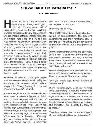 VIVEKANANDA KENDRA PATRIKA 282 SHIVAJI IN STORIES
H
ENRY witnessed the coronation
ceremony of Shivaji with great
interest. He was observant of
every detail, quick to discover anything
revealed or suggested in any countenance,
any act. People gathered in large numbers,
and their rejoicing and happiness
proclaimed in no uncertain terms that they
loved this man who, from a rugged soldier
of a tiny guerilla band, had risen to the
mighty generalship of a huge army and was
now being crowned as an Emperor. Such
love from a people could be won by a King
only when he happened to be an able and
just administrator. “Now, if only I could
know some details about Shviaji’s
administrative system, I could comprehend
this phenomenon of a man much better,”
Henry mused.
He turned to Shenvi, “Could you please
take me to someone who would enlighten
me about the administrative system
adopted by Shivaji Maharaj ? It would
interest me greatly” he said.
Shenvi thought for a while and recollected
something. He asked the foreigner to follow
him. It was evening, and the rush of
working hours was fast diminishing, as most
of the workers on the fort of Raigarh had
finished their duties and left for their homes.
Shenvi thought it was an appropriate time
to contact Chimnaji Aoji, the Phadnis – the
officer next to the Secretary. Chimnaji
Aoji was resting in his court-yard when
Henry and Shenvi arrived. He welcomed
them warmly, and made enquiries about
the purpose of their visit.
Shenvi replied politely,
“This gentleman wishes to know about our
system of administration, the different
departments and their functions, etc. I
thought you would be the proper person
to enlighten him, so I have brought him to
you.”
Chimnaji reflected for a while and said “Well,
gentleman, I shall certainly give you
whatever information I can. But, I am afraid
I will have to withhold certain facts which
are confidential and are not within my
discretion to disclose.”
Shenvi interpreted the conversation to
Henry and the latter nodded his agreement.
Then he turned to Chimnaji and asked :
“Will you kindly explain your system of
Government ?”
Chimnaji explained, “As you know, Maharaj
being the sovereign Emperor is the supreme
controlling authority. There is a council of
eight Ministers to assist him, known as
Ashta Pradhan Mandal headed by Moropant
Pingale who is the Prime Minister of Peshwa.
The Ministers are allocated different
portfolios.”
“Could you please give me a brief account
of your civil and military administration ?”
SHIVASHAHI OR RAMARAJYA ?
MUKUND PARKHI
 