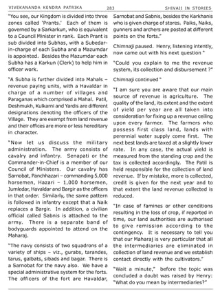 VIVEKANANDA KENDRA PATRIKA 283 SHIVAJI IN STORIES
“You see, our Kingdom is divided into three
zones called ‘Prants.’ Each of them is
governed by a Sarkarkun, who is equivalent
to a Council Minister in rank. Each Prant is
sub divided into Subhas, with a Subedar-
in-charge of each Subha and a Mazumdar
is appointed. Besides the Mazumdar each
Subha has a Karkun (Clerk) to help him in
officer work.
“A Subha is further divided into Mahals –
revenue paying units, with a Havaldar in
charge of a number of villages and
Paraganas which comprised a Mahal. Patil,
Deshmukh, Kulkarni and Yardis are different
designations denoting the officers of the
Village. They are exempt from land revenue
and their offices are more or less hereditary
in character.
“Now let us discuss the military
administration. The army consists of
cavalry and infantry. Senapati or the
Commander-in-Chief is a member of our
Council of Ministers. Our cavalry has
Sarnobat, Panchhazari – commanding 5,000
horsemen, Hazari – 1,000 horsemen,
Jumledar, Havaldar and Bargir as the officers
in that order. Similarly, the same pattern
is followed in infantry except that a Naik
replaces a Bargir. In addition, a civilian
official called Sabnis is attached to the
army. There is a separate band of
bodyguards appointed to attend on the
Maharaj.
“The navy consists of two squadrons of a
variety of ships – viz., gurabs, tarandes,
tarus, galbats, sibads and bagar. There is
a Sarnobat for the navy also. We have a
special administrative system for the forts.
The officers of the fort are Havaldar,
Sarnobat and Sabnis, besides the Karkhanis
who is given charge of stores. Paiks, Naiks,
gunners and archers are posted at different
points on the forts.”
Chimnaji paused. Henry, listening intently,
now came out with his next question “
“Could you explain to me the revenue
system, its collection and disbursement ?”
Chimnaji continued “
“I am sure you are aware that our main
source of revenue is agriculture. The
quality of the land, its extent and the extent
of yield per year are all taken into
consideration for fixing up a revenue ceiling
upon every farmer. The farmers who
possess first class land, lands with
perennial water supply come first. The
next best lands are taxed at a slightly lower
rate. In any case, the actual yield is
measured from the standing crop and the
tax is collected accordingly. The Patil is
held responsible for the collection of land
revenue. If by mistake, more is collected,
credit is given for the next year and to
that extent the land revenue collected is
reduced.
“In case of famines or other conditions
resulting in the loss of crop, if reported in
time, our land authorities are authorised
to give remission according to the
contingency. It is necessary to tell you
that our Maharaj is very particular that all
the intermediaries are eliminated in
collection of land revenue and we establish
contact directly with the cultivators.”
“Wait a minute,” before the topic was
concluded a doubt was raised by Henry:
“What do you mean by intermediaries?”
 