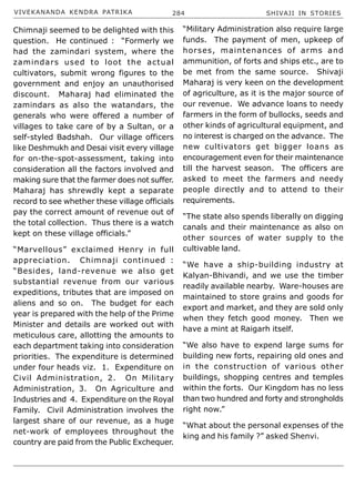 VIVEKANANDA KENDRA PATRIKA 284 SHIVAJI IN STORIES
Chimnaji seemed to be delighted with this
question. He continued : “Formerly we
had the zamindari system, where the
zamindars used to loot the actual
cultivators, submit wrong figures to the
government and enjoy an unauthorised
discount. Maharaj had eliminated the
zamindars as also the watandars, the
generals who were offered a number of
villages to take care of by a Sultan, or a
self-styled Badshah. Our village officers
like Deshmukh and Desai visit every village
for on-the-spot-assessment, taking into
consideration all the factors involved and
making sure that the farmer does not suffer.
Maharaj has shrewdly kept a separate
record to see whether these village officials
pay the correct amount of revenue out of
the total collection. Thus there is a watch
kept on these village officials.”
“Marvellous” exclaimed Henry in full
appreciation. Chimnaji continued :
“Besides, land-revenue we also get
substantial revenue from our various
expeditions, tributes that are imposed on
aliens and so on. The budget for each
year is prepared with the help of the Prime
Minister and details are worked out with
meticulous care, allotting the amounts to
each department taking into consideration
priorities. The expenditure is determined
under four heads viz. 1. Expenditure on
Civil Administration, 2. On Military
Administration, 3. On Agriculture and
Industries and 4. Expenditure on the Royal
Family. Civil Administration involves the
largest share of our revenue, as a huge
net-work of employees throughout the
country are paid from the Public Exchequer.
“Military Administration also require large
funds. The payment of men, upkeep of
horses, maintenances of arms and
ammunition, of forts and ships etc., are to
be met from the same source. Shivaji
Maharaj is very keen on the development
of agriculture, as it is the major source of
our revenue. We advance loans to needy
farmers in the form of bullocks, seeds and
other kinds of agricultural equipment, and
no interest is charged on the advance. The
new cultivators get bigger loans as
encouragement even for their maintenance
till the harvest season. The officers are
asked to meet the farmers and needy
people directly and to attend to their
requirements.
“The state also spends liberally on digging
canals and their maintenance as also on
other sources of water supply to the
cultivable land.
“We have a ship-building industry at
Kalyan-Bhivandi, and we use the timber
readily available nearby. Ware-houses are
maintained to store grains and goods for
export and market, and they are sold only
when they fetch good money. Then we
have a mint at Raigarh itself.
“We also have to expend large sums for
building new forts, repairing old ones and
in the construction of various other
buildings, shopping centres and temples
within the forts. Our Kingdom has no less
than two hundred and forty and strongholds
right now.”
“What about the personal expenses of the
king and his family ?” asked Shenvi.
 