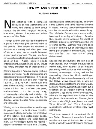 VIVEKANANDA KENDRA PATRIKA 286 SHIVAJI IN STORIES
N
OT satisfied with a complete
account of the administration
Henry now wished to know about
society, the customs, religious festivals,
education, status of women and other
aspects of the State.
“Though I admit that your administra-tion
is grand it may not give content-ment to
the people. The people are required to
function as a society and when you think
of society, your social needs become
primary and important. You see, you have
certain religious festivals and customs, and
good or bad. Again, society needs
entertainment, education and so on. Would
you kindly enlighten me on these points ?”
Chimnaji replied : “You are aware that our
society, our social needs and customs are
based on our ancient traditions. If we peep
into the past we can see that Yadavas
(200 B.C. to 1271 A.D.) ruled over this
part of the country. Mahadev Rai Yadava
spent all his life to make this part,
Maharashtra, rich in every way,
economically, culturally and socially. His
subjects respected him, not only for his
deeds of valour but also for his generosity
and kindness.
“During his time Maharashtra shone through
its golden age. He built many temples,
maintained a large army, for the protection
of this State, and patronised poets,
astronomers, doctors and other learned
men. All were happy during his regime –
people celebrated festivals like Dassara,
Deepavali and Varsha Pratipada. The very
same customs and same festivals are still
in vague. Maharaj patronised learned men
and he has made education compulsory.
We celebrate Dassara on a mass scale,
treating it as a day of victory. Besides
this, people attend religious fairs held at
different places to commemorate the life
of some saints. Women who were once
afraid of coming out of their houses now
freely participated in the festivals. Gone
was the fear that they had of being
dishonoured.
Educational Institutions are run out of
Public funds. Our Minister of Education is
Pandit Rao, who attends to all matters
pertaining to education as well as religion.
Maharaj encouraged young writers by
rewarding them for their writings.
Raghunath Hanumante has recently written
the Rajya Vyavaharakosha, a volume
dealing with political terms and their usage.
Similarly Krishna Jyotishi has brought out a
treatise on astrology named ‘Karan
Kaustubh’ Gaga Bhatta wrote ‘Sivarkodaya’,
wherein he explained the duties of the
people and Paramananda and Bhushan, both
of them poets of high order, have composed
‘Siva Bharat’ and ‘Siva Bhushan’
respectively. All these scholars enjoy royal
patronage.
“That is an account of the cultural life of
our State. To make it complete I would
mention one special feature. We have our
bards or wandering minstrels who compose
HENRY ASKS FOR MORE
MUKUND PARKH
 