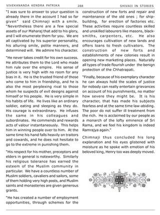 VIVEKANANDA KENDRA PATRIKA 288 SHIVAJI IN STORIES
“I was sure to answer to your question is
already there in the account I had so far
given” said Chimnaji with a smile.
“Nevertheless there are a few special
assets of our Maharaj that add to his glory,
and I will enumerate them for you. We are
all captivated by his superior personality,
his alluring smile, polite manners, and
determined will. We admire his character.
“He never takes credit for his own success.
He attributes them to the Lord who made
him rule over the empire. His sense of
justice is very high with no room for any
bias in it. He is the trusted friend of those
who come to him in friendship, and he is
also the most perplexing rival to those
whom he suspects of evil designs against
himself or his people. He is very simple in
his habits of life. He lives like an ordinary
soldier, eating and sleeping as they do.
His courage is extraordinary. He infuses
the same in his colleagues and
subordinates. He commends and rewards
acts of valour instantaneously. This helps
him in winning people over to him. At the
same time his hand falls heavily on traitors
and cowards, and he does not hesitate to
go to the extreme in punishing them.
“His respect for his mother, preceptors and
elders in general is noteworthy. Similarly
his religious tolerance has earned the
esteem of the Muslim community in
particular. We have a countless number of
Muslim soldiers, cavaliers and sailors, some
of them holding very high posts, and Muslim
saints and monasteries are given generous
grants.
“He has created a number of employment
opportunities, through schemes for the
construction of new forts and repair and
maintenance of the old ones ; for ship-
building, for erection of factories etc.
These activities require countless skilled
and unskilled labourers like masons, black-
smiths, carpenters, etc. He also
encourages cultivation of new lands and
offers loans to fresh cultivators. The
construction of new forts and
establishments of new colonies result in
opening new marketing places. Naturally
all types of trade flourish under the benign
protection of the Chhatrapati.
“Finally, because of his exemplary character
he can always hold the scales of justice
for nobody can really entertain grievances
on account of his punishments, no matter
how severe they might be. It is his
character, that has made his subjects
fearless and at the same time law-abiding.
The poor do not suffer ill treatment from
the rich. He is acclaimed by our people as
a monarch of the lofty eminence of Sri
Rama, and we feel his kingdom is indeed
Ramrajya again.”
Chimnaji thus concluded his long
explanation and his eyes glistened with
moisture as he spoke with emotion of his
beloved king, Henry too was deeply moved.
 