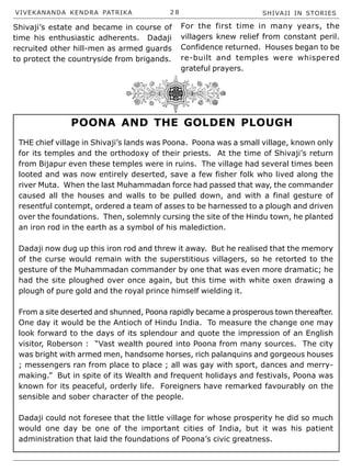 VIVEKANANDA KENDRA PATRIKA 2 8 SHIVAJI IN STORIES
Shivaji’s estate and became in course of
time his enthusiastic adherents. Dadaji
recruited other hill-men as armed guards
to protect the countryside from brigands.
THE chief village in Shivaji’s lands was Poona. Poona was a small village, known only
for its temples and the orthodoxy of their priests. At the time of Shivaji’s return
from Bijapur even these temples were in ruins. The village had several times been
looted and was now entirely deserted, save a few fisher folk who lived along the
river Muta. When the last Muhammadan force had passed that way, the commander
caused all the houses and walls to be pulled down, and with a final gesture of
resentful contempt, ordered a team of asses to be harnessed to a plough and driven
over the foundations. Then, solemnly cursing the site of the Hindu town, he planted
an iron rod in the earth as a symbol of his malediction.
Dadaji now dug up this iron rod and threw it away. But he realised that the memory
of the curse would remain with the superstitious villagers, so he retorted to the
gesture of the Muhammadan commander by one that was even more dramatic; he
had the site ploughed over once again, but this time with white oxen drawing a
plough of pure gold and the royal prince himself wielding it.
From a site deserted and shunned, Poona rapidly became a prosperous town thereafter.
One day it would be the Antioch of Hindu India. To measure the change one may
look forward to the days of its splendour and quote the impression of an English
visitor, Roberson : “Vast wealth poured into Poona from many sources. The city
was bright with armed men, handsome horses, rich palanquins and gorgeous houses
; messengers ran from place to place ; all was gay with sport, dances and merry-
making.” But in spite of its Wealth and frequent holidays and festivals, Poona was
known for its peaceful, orderly life. Foreigners have remarked favourably on the
sensible and sober character of the people.
Dadaji could not foresee that the little village for whose prosperity he did so much
would one day be one of the important cities of India, but it was his patient
administration that laid the foundations of Poona’s civic greatness.
For the first time in many years, the
villagers knew relief from constant peril.
Confidence returned. Houses began to be
re-built and temples were whispered
grateful prayers.
POONA AND THE GOLDEN PLOUGH
 