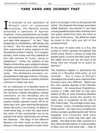 VIVEKANANDA KENDRA PATRIKA 289 SHIVAJI IN STORIES
I
N contrast to the splendour of
Shivaji’s court on ceremonial
occasions, the Maratha armies
presented a spectacle of Spartan
simplicity. Fryer summed them up roundly
as “-accustomed to fare hard, journey fast
and take little pleasure.” In fact, “they
looked like our old Britains, half naked, and
as fierce.” But the same critic admitted
their superiority in some respects to the
Mussalman armies in being “of a rougher
temper, more hardy and less addicted to
the soft vanities of music, pomp or
stateliness.” Unlike the soldiers of the
Moghul armies they were subject to severe
discipline and disobedience often resulted
in death. No women were allowed into the
camp. This wholesome provision, un-
precedented in that age in Asia or in Europe,
gave to Shivaji’s forces a mobility hitherto
unknown in Indian war-fare.
For an impression of a Maratha camp on
campaign we may return for a moment to
the sensitive Captain Broughton (whose
comments on the Marathas will be
remembered) “On marching days the
quarter-master general moves off at an
early hour, and, upon reaching the ground,
where the army is to encamp, he plants a
small white flag, to mark the spot where
the tents of the commander are to be
pitched and which collectively are termed
the Deeoree. The flags of the different
Bazaars are then fixed as they arrive,
always in the same situation to each other
and in as straight a line as the ground will
admit. The shops for the troops’ provisions
called Doakans, are pitched in two lines
running parallel to each other and they form
one grand street from from the front to
the rear of the army. The different chiefs
en-camp to the right and left of the
principal street.
At the door of every tent is a fire, the
smoke of which spreads throughout the
whole camp where it serves to keep the
people warm, to drive the flies away from
the cattle and to put out the eyes of all
those who are unused to so gross an
element.”
The fastidious captain is describing the
camp of a Maratha field-army at full
strength . But in many of Shivaji’s
campaigns only cavalry were used and their
bivouacs were very different. Speed was
the main quality desired of the Maratha
horsemen. An anonymous Englishman,
writing in 1788, said that he had seen
bodies of fifty to sixty thousand Maratha
horses advance across the country for
many days in succession at the rate of
fifty miles a day. The average mount was,
he notices, “a lean, ill-looking animal, but
large-boned.” His rider wore no defensive
armour except a quilted jacket and “all his
baggage and necessary food were
contained in a small bag tied upon the
saddle. The food of the rider consists of a
few cakes already baked, a small quantity
of flour and rice and some salt…….that of
FARE HARD AND JOURNEY FAST
 