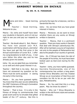 VIVEKANANDA KENDRA PATRIKA 291 SHIVAJI IN STORIES
M
eena and Usha : Good morning
Sir.
Teacher : Good morning.
Welcome to you.
Meena : Sir, Usha and myself have been
your students in Sanskrit, and is it not our
right to see you and pay our respects to
you ?
Teacher : No doubt about it. But, Meena !
You have now passed your M.A.
examination with flying colours, and Usha!
You have just got the first prize in the
Annual examination of Junior B.A. I offer
my congratulations to both of you. I met
your father the other day and he has
already given me sweets.
Usha : Sir, we are glad that you remember
us so well and show great interest in us.
Teacher : Well that is my duty. But you
have not answered my question so far.
There must be some purpose in seeing
me early in the morning.
Meena : Sir, you have guessed rightly.
You know that this year we are celebrating
the 300th
Centenary of Shivaji’s Coronation
throughout the country.
Teacher : That is true. It is only in the
fitness of things to commemorate that
great event and try to emulate that gifted
leader of the 17th
century. But this is
primarily the topic for a historian, not for a
Sanskritist like me.
Usha : Sir, we know that you have great
interest in history.
Meena : Moreover, we do want to know
whether there are any works on Shivaji
written in Sanskrit.
Teacher : Meena, that is a pertinent
question. There are many works in Sanskrit
that deal with Shivaji’s adventurous life.
After all he had been a source of inspiration
not only to the people of Maharashtra but
also to the people of our country in general.
Usha : Sir, If Shivaji has been the idol of
the people of his times, he must have been
looked upon as God even during his life-
time ?
Teacher : Usha, you have rightly guessed.
Kavindra Paramananda, one of his
contemporaries has written a long poem
named Shiva Bharatha and has treated
Shivaji as an incarnation of God Siva and
considers his life to be on par with the
epic, Mahabharatha.
Meena : Sir, You said that this is a long
poem. May we know its extent ?
Teacher : Why not ? Shiva Bharatha is
written in the old Puranic style and consists
of 32 Adhyayas.
SANSKRIT WORKS ON SHIVAJI
By DR. M. D. PARADKAR
 