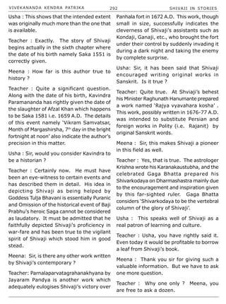VIVEKANANDA KENDRA PATRIKA 292 SHIVAJI IN STORIES
Usha : This shows that the intended extent
was originally much more than the one that
is available.
Teacher : Exactly. The story of Shivaji
begins actually in the sixth chapter where
the date of his birth namely Saka 1551 is
correctly given.
Meena : How far is this author true to
history ?
Teacher : Quite a significant question.
Along with the date of his birth, Kavindra
Paramananda has rightly given the date of
the slaughter of Afzal Khan which happens
to be Saka 1581 i.e. 1659 A.D. The details
of this event namely ‘Vikram Samvatsar,
Month of Margashirsha, 7th
day in the bright
fortnight at noon’ also indicate the author’s
precision in this matter.
Usha : Sir, would you consider Kavindra to
be a historian ?
Teacher : Certainly now. He must have
been an eye-witness to certain events and
has described them in detail. His idea in
depicting Shivaji as being helped by
Goddess Tulja Bhavani is essentially Puranic
and Omission of the historical event of Baji
Prabhu’s heroic Saga cannot be considered
as laudatory. It must be admitted that he
faithfully depicted Shivaji’s proficiency in
war-fare and has been true to the vigilant
spirit of Shivaji which stood him in good
stead.
Meena: Sir, is there any other work written
by Shivaji’s contemporary ?
Teacher: Parnalaparvatagrahanakhyana by
Jayaram Pandya is another work which
adequately eulogises Shivaji’s victory over
Panhala fort in 1672 A.D. This work, though
small in size, successfully indicates the
cleverness of Shivaji’s assistants such as
Kondaji, Ganaji, etc., who brought the fort
under their control by suddenly invading it
during a dark night and taking the enemy
by complete surprise.
Usha: Sir, it has been said that Shivaji
encouraged writing original works in
Sanskrit. Is it true ?
Teacher: Quite true. At Shviaji’s behest
his Minister Raghunath Hanumante prepared
a work named ‘Rajya vyavahara kosha’ .
This work, possibly written in 1676-77 A.D.
was intended to substitute Persian and
foreign works in Polity (i.e. Rajanit) by
original Sanskrit words.
Meena : Sir, this makes Shivaji a pioneer
in this field as well.
Teacher : Yes, that is true. The astrologer
Krishna wrote his Karanakaustubha, and the
celebrated Gaga Bhatta prepared his
Shivarkodaya on Dharmashastra mainly due
to the encouragement and inspiration given
by this far-sighted ruler. Gaga Bhatta
considers ‘Shivarkodaya to be the vertebral
column of the glory of Shivaji’.
Usha : This speaks well of Shivaji as a
real patron of learning and culture.
Teacher : Usha, you have rightly said it.
Even today it would be profitable to borrow
a leaf from Shivaji’s book.
Meena : Thank you sir for giving such a
valuable information. But we have to ask
one more question.
Teacher : Why one only ? Meena, you
are free to ask a dozen.
 