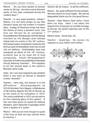 VIVEKANANDA KENDRA PATRIKA 293 SHIVAJI IN STORIES
Meena : Sir, you have spoken of ancient
works on Shivaji. Are there some Sanskrit
works of this type composed during the
modern days ?
Teacher : A very good question, indeed !
Meena, it is not quite proper to say that
Sanskrit works are not written in modern
days. Eulogy of illustrious kings has been
the theme of many a Sanskrit work, and
how can Shivaji be an exception ?
Purushottama’s Shivakavyam and the Shivaji
charitam by the Bengali poet Kalidas
Vidyavinod are works in the 19th
century.
Shivarajaviryaam composed in prose by the
famous poet Ambikadatta Vyas has turned
into six editions. Ambikadatta Vyas was
eulogised as Bana of the 19th
Century,
primarily due to his style full of long
compounds. Pandit Shripadashastri
Hasurkar of Indore has published Chatrapati
Shivaji Maharaj Charitam. This happens
to be the second book in the author’s
Bharata-ratna-mala.
Usha : Sir, I am now inspired to ask whether
there is any work on Shivaji in Sanskrit
written recently?
Teacher : Here also, the answer is in the
affirmative. Shivarajyodayam by
Dr.S.B.Vernekar from Nagpur, a Mahakavya
of 68 Cantos depicts the life of Shivaji up
to the event of his coronation in 1674.
This work published in 1972 can be said to
be the crowning glory of this sphere. It
has now been given an award by Sahitya
Akademi, and it abounds in passages which
have a quality of a quote.
Meena : Will you be kind enough to quote
a few lines so that we may commit them
to memory ?
Teacher:By all means. It will be sufficient.
Meena : Sir, quite sufficient for the present.
We have learnt so much today. We cannot
adequately thank you for this great favour.
Teacher : Dear Meena, Dear Usha, I have
done my duty. Have I not taken the
opportunity of paying my humble homage
to Shivaji, the great inspiring ruler of the
17th
century ?
Meena-Usha : Good-bye, Sir.
Teacher : Good-bye. Do convey my
respects to your father and mother.
 