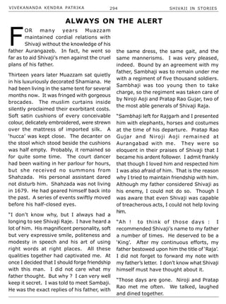 VIVEKANANDA KENDRA PATRIKA 294 SHIVAJI IN STORIES
F
OR many years Muazzam
maintained cordial relations with
Shivaji without the knowledge of his
father Aurangazeb. In fact, he went so
far as to aid Shivaji’s men against the cruel
plans of his father.
Thirteen years later Muazzam sat quietly
in his luxuriously decorated Shamiana. He
had been living in the same tent for several
months now. It was fringed with gorgeous
brocades. The muslim curtains inside
silently proclaimed their exorbitant costs.
Soft satin cushions of every conceivable
colour, delicately embroidered, were strewn
over the mattress of imported silk. A
‘hucca’ was kept close. The decanter on
the stool which stood beside the cushions
was half empty. Probably, it remained so
for quite some time. The court dancer
had been waiting in her parlour for hours,
but she received no summons from
Shahzada. His personal assistant dared
not disturb him. Shahzada was not living
in 1679. He had geared himself back into
the past. A series of events swiftly moved
before his half-closed eyes.
“I don’t know why, but I always had a
longing to see Shivaji Raje. I have heard a
lot of him. His magnificent personality, soft
but very expressive smile, politeness and
modesty in speech and his art of using
right words at right places. All these
qualities together had captivated me. At
once I decided that I should forge friendship
with this man. I did not care what my
father thought. But why ? I can very well
keep it secret. I was told to meet Sambaji.
He was the exact replies of his father, with
the same dress, the same gait, and the
same mannerisms. I was very pleased,
indeed. Bound by an agreement with my
father, Sambhaji was to remain under me
with a regiment of five thousand soldiers.
Sambhaji was too young then to take
charge, so the regiment was taken care of
by Niroji Aoji and Pratap Rao Gujar, two of
the most able generals of Shivaji Raja.
“Sambhaji left for Rajgarh and I presented
him with elephants, horses and costumes
at the time of his departure. Pratap Rao
Gujar and Niroji Aoji remained at
Aurangabad with me. They were so
eloquent in their praises of Shivaji that I
became his ardent follower. I admit frankly
that though I loved him and respected him
I was also afraid of him. That is the reason
why I tried to maintain friendship with him.
Although my father considered Shivaji as
his enemy, I could not do so. Though I
was aware that even Shivaji was capable
of treacherous acts, I could not help loving
him.
“Ah ! to think of those days : I
recommended Shivaji’s name to my father
a number of times. He deserved to be a
‘King’. After my continuous efforts, my
father bestowed upon him the title of ‘Raja’.
I did not forget to forward my note with
my father’s letter. I don’t know what Shivaji
himself must have thought about it.
“Those days are gone. Niroji and Pratap
Rao met me often. We talked, laughed
and dined together.
ALWAYS ON THE ALERT
 