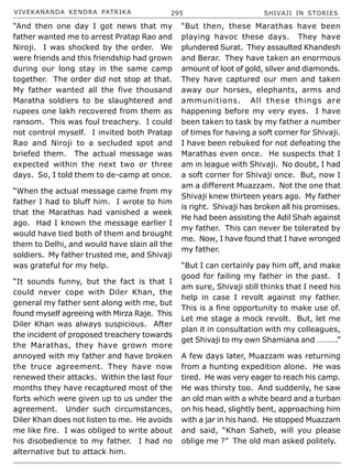 VIVEKANANDA KENDRA PATRIKA 295 SHIVAJI IN STORIES
“And then one day I got news that my
father wanted me to arrest Pratap Rao and
Niroji. I was shocked by the order. We
were friends and this friendship had grown
during our long stay in the same camp
together. The order did not stop at that.
My father wanted all the five thousand
Maratha soldiers to be slaughtered and
rupees one lakh recovered from them as
ransom. This was foul treachery. I could
not control myself. I invited both Pratap
Rao and Niroji to a secluded spot and
briefed them. The actual message was
expected within the next two or three
days. So, I told them to de-camp at once.
“When the actual message came from my
father I had to bluff him. I wrote to him
that the Marathas had vanished a week
ago. Had I known the message earlier I
would have tied both of them and brought
them to Delhi, and would have slain all the
soldiers. My father trusted me, and Shivaji
was grateful for my help.
“It sounds funny, but the fact is that I
could never cope with Diler Khan, the
general my father sent along with me, but
found myself agreeing with Mirza Raje. This
Diler Khan was always suspicious. After
the incident of proposed treachery towards
the Marathas, they have grown more
annoyed with my father and have broken
the truce agreement. They have now
renewed their attacks. Within the last four
months they have recaptured most of the
forts which were given up to us under the
agreement. Under such circumstances,
Diler Khan does not listen to me. He avoids
me like fire. I was obliged to write about
his disobedience to my father. I had no
alternative but to attack him.
“But then, these Marathas have been
playing havoc these days. They have
plundered Surat. They assaulted Khandesh
and Berar. They have taken an enormous
amount of loot of gold, silver and diamonds.
They have captured our men and taken
away our horses, elephants, arms and
ammunitions. All these things are
happening before my very eyes. I have
been taken to task by my father a number
of times for having a soft corner for Shivaji.
I have been rebuked for not defeating the
Marathas even once. He suspects that I
am in league with Shivaji. No doubt, I had
a soft corner for Shivaji once. But, now I
am a different Muazzam. Not the one that
Shivaji knew thirteen years ago. My father
is right. Shivaji has broken all his promises.
He had been assisting the Adil Shah against
my father. This can never be tolerated by
me. Now, I have found that I have wronged
my father.
“But I can certainly pay him off, and make
good for failing my father in the past. I
am sure, Shivaji still thinks that I need his
help in case I revolt against my father.
This is a fine opportunity to make use of.
Let me stage a mock revolt. But, let me
plan it in consultation with my colleagues,
get Shivaji to my own Shamiana and ……….”
A few days later, Muazzam was returning
from a hunting expedition alone. He was
tired. He was very eager to reach his camp.
He was thirsty too. And suddenly, he saw
an old man with a white beard and a turban
on his head, slightly bent, approaching him
with a jar in his hand. He stopped Muazzam
and said, “Khan Saheb, will you please
oblige me ?” The old man asked politely.
 