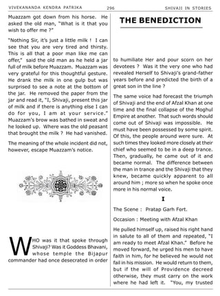 VIVEKANANDA KENDRA PATRIKA 296 SHIVAJI IN STORIES
Muazzam got down from his horse. He
asked the old man, “What is it that you
wish to offer me ?”
“Nothing Sir, it’s just a little milk ! I can
see that you are very tired and thirsty.
This is all that a poor man like me can
offer,” said the old man as he held a jar
full of milk before Muazzam. Muazzam was
very grateful for this thoughtful gesture.
He drank the milk in one gulp but was
surprised to see a note at the bottom of
the jar. He removed the paper from the
jar and read it, “I, Shivaji, present this jar
of milk and if there is anything else I can
do for you, I am at your service.”
Muazzam’s brow was bathed in sweat and
he looked up. Where was the old peasant
that brought the milk ? He had vanished.
The meaning of the whole incident did not,
however, escape Muazzam’s notice.
W
HO was it that spoke through
Shivaji? Was it Goddess Bhavani,
whose temple the Bijapur
commander had once desecrated in order
to humiliate Her and pour scorn on her
devotees ? Was it the very one who had
revealed Herself to Shivaji’s grand-father
years before and predicted the birth of a
great son in the line ?
The same voice had forecast the triumph
of Shivaji and the end of Afzal Khan at one
time and the final collapse of the Moghul
Empire at another. That such words should
come out of Shivaji was impossible. He
must have been possessed by some spirit.
Of this, the people around were sure. At
such times they looked more closely at their
chief who seemed to be in a deep trance.
Then, gradually, he came out of it and
became normal. The difference between
the man in trance and the Shivaji that they
knew, became quickly apparent to all
around him ; more so when he spoke once
more in his normal voice.
I
The Scene : Pratap Garh Fort.
Occasion : Meeting with Afzal Khan
He pulled himself up, raised his right hand
in salute to all of them and repeated, “I
am ready to meet Afzal Khan.” Before he
moved forward, he urged his men to have
faith in him, for he believed he would not
fail in his mission. He would return to them,
but if the will of Providence decreed
otherwise, they must carry on the work
where he had left it. “You, my trusted
THE BENEDICTION
 
