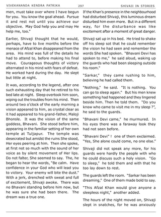 VIVEKANANDA KENDRA PATRIKA 297 SHIVAJI IN STORIES
men, must take over where I have begun
for you. You know the goal ahead. Pursue
it and rest not until you achieve our
objective. May God help you and may He
help me, too.”
Earlier, Shivaji thought that he would,
perhaps, have to live months before the
menace of Afzal Khan disappeared from the
area. His mind was full of the details he
had to attend to, before making his final
move. Courageous thoughts of victory
alternated in his mind with fears of defeat.
He worked hard during the day. He slept
but little at night.
It was, according to the legend, after one
such exhausting day that he retired to his
bed late at night. Sleep overtook him soon,
wiping out the troubles from his mind. Then
around two o’clock of the early morning a
vision appeared to him, as crystal clear as
it had appeared to his grand-father, Maloji
Bhonsle. It was the vision of the same
goddess, Bhavani. She stood before him,
appearing in the familiar setting of her own
temple at Tuljapur. The temple was
desecrated but amidst the ruins She stood,
Her eyes peering at him. Then she spoke,
at first not so much with the sound of her
voice as by silent movement of Her lips.
Do not falter, She seemed to say. The, he
began to hear the words, “Be calm. Have
confidence in your God who will lead you
to victory. Your enemy will bite the dust.”
With a jerk, drenched with sweat and full
of excitement, Shivaji awoke. There was
no Bhavani standing before him now, but
he was sure she had been there. The
dream was a true one.
If the Khan’s presence in the neighbourhood
had disturbed Shivaji, this luminous dream
disturbed him even more. But in a different
way, for the disturbance was like
excitement after a moment of great danger.
Shivaji sat up in his bed. He tried to shake
off his sleep sot that he could remember
the vision he had seen and remember the
words She had spoken. “Bhavani Devi has
spoken to me,” he said aloud, waking up
the guards who had been sleeping outside
his room.”
“Sarkar,” they came rushing to him,
believing he had called them.
“Nothing,” he said. “It is nothing. You
can go to sleep again.” But his men knew
something had happened and they lingered
beside him. Then he told them. “Do you
know who came to visit me in my sleep ?”,
he said to the guards.
“Bhavani Devi came,” he murmured. In
his eyes there was a faraway look they
had not seen before.
“Bhavani Devi” ! one of them exclaimed.
“Yes, She alone could come, no one else.”
Shivaji did not speak any more, for his
guards were hardly the people with who
he could discuss such a holy vision. “Go
to sleep,” he told them and with that he
too lay down to rest.
The guards left the room. “Sarkar has been
dreaming,” One of them made bold to say.
“This Afzal Khan would give anyone a
sleepless night,” another added.
The hours of the night moved on, Shivaji
slept in snatches, for he was anxiously
 