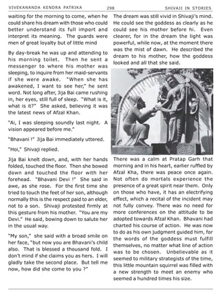 VIVEKANANDA KENDRA PATRIKA 298 SHIVAJI IN STORIES
waiting for the morning to come, when he
could share his dream with those who could
better understand its full import and
interpret its meaning. The guards were
men of great loyalty but of little mind
By day-break he was up and attending to
his morning toilet. Then he sent a
messenger to where his mother was
sleeping, to inquire from her maid-servants
if she were awake. “When she has
awakened, I want to see her,” he sent
word. Not long after, Jija Bai came rushing
in, her eyes, still full of sleep. “What is it,
what is it?” She asked, believing it was
the latest news of Afzal Khan.
“Ai, I was sleeping soundly last night. A
vision appeared before me.”
“Bhavani !” Jija Bai immediately uttered.
“Hoi,” Shivaji replied.
Jija Bai knelt down, and, with her hands
folded, touched the floor. Then she bowed
down and touched the floor with her
forehead. “Bhavani Devi !” She said in
awe, as she rose. For the first time she
tried to touch the feet of her son, although
normally this is the respect paid to an elder,
not to a son. Shivaji protested firmly at
this gesture from his mother. “You are my
Devi.” He said, bowing down to salute her
in the usual way.
“My son,” she said with a broad smile on
her face, “but now you are Bhavani’s child
also. That is blessed a thousand fold. I
don’t mind if she claims you as hers. I will
gladly take the second place. But tell me
now, how did she come to you ?”
The dream was still vivid in Shivaji’s mind.
He could see the goddess as clearly as he
could see his mother before hi. Even
clearer, for in the dream the light was
powerful, while now, at the moment there
was the mist of dawn. He described the
dream to his mother, how the goddess
looked and all that she said.
There was a calm at Pratap Garh that
morning and in his heart, earlier ruffled by
Afzal Kha, there was peace once again.
Not often do mortals experience the
presence of a great spirit near them. Only
on those who have, it has an electrifying
effect, which a recital of the incident may
not fully convey. There was no need for
more conferences on the attitude to be
adopted towards Afzal Khan. Bhavani had
charted his course of action. He was now
to do as his own judgment guided him, for
the words of the goddess must fulfill
themselves, no matter what line of action
was to be chosen. Unbelievable as it
seemed to military strategists of the time,
this little mountain squirrel was filled with
a new strength to meet an enemy who
seemed a hundred times his size.
 