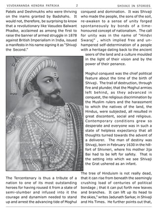 VIVEKANANDA KENDRA PATRIKA 2 SHIVAJI IN STORIES
Patels and Deshmukhs who were thriving
on the inams granted by Badshahs. It
would not, therefore, be surprising to know
that a revolutionary like Vasudeo Balwant
Phadke, acclaimed as among the first to
raise the banner of armed struggle in 1878
against British Imperialism in India, issued
a manifesto in his name signing it as “Shivaji
the Second.”
The Tercentenary is thus a tribute of a
nation to one of its most outstanding
heroes for having roused it from a state of
semi-slumber and infused into it the
courage and dynamism needed to stand
up and arrest the advancing tide of Moghul
conquest and domination. It was Shivaji
who made the people, the sons of the soil,
re-awaken to a sense of unity forged
spontaneously by bonds of a time-
honoured concept of nationalism. The call
for unity was in the name of “Hindvi
Swaraj” , which implied free and un-
hampered self-determination of a people
with a heritage dating back to the ancient
seers of the land and a culture moulded
in the light of their vision and by the
power of their penance.
Moghul conquest was the chief political
feature about the time of the birth of
Shivaji. The trail of destruction, through
fire and plunder, that the Moghul armies
left behind, as they advanced in
conquest, the religious discrimination by
the Muslim rulers and the harassment
to which the natives of the land, the
Hindus, were subjected, all resulted in
great discontent, social and religious.
Contemporary conditions grew so
desperate and everyone was in such a
state of helpless expectancy that all
thoughts turned towards the advent of
a deliverer. The man of destiny was
Shivaji, born in February 1630 in the hill-
fort of Shivneri, where his mother Jija
Bai had to be left for safety. That is
the setting into which we see Shivaji
the Grat ushered as an infant.
The tree of Hinduism is not really dead,
that it can rise from beneath the seemingly
crushing load of centuries of political
bondage ; that it can put forth new leaves
and branches. It can lift up its head to
the skies,” writes Jadunath Sarkar, in Shivaji
and His Times. He further points out that,
 