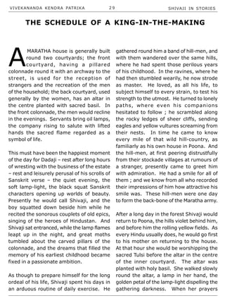 VIVEKANANDA KENDRA PATRIKA 2 9 SHIVAJI IN STORIES
A
MARATHA house is generally built
round two courtyards; the front
courtyard, having a pillared
colonnade round it with an archway to the
street, is used for the reception of
strangers and the recreation of the men
of the household; the back courtyard, used
generally by the women, has an altar in
the centre planted with sacred basil. In
the front colonnade, the men would recline
in the evenings. Servants bring oil lamps,
the company rising to salute with lifted
hands the sacred flame regarded as a
symbol of life.
This must have been the happiest moment
of the day for Dadaji – rest after long hours
of wresting with the business of the estate
– rest and leisurely perusal of his scrolls of
Sanskrit verse – the quiet evening, the
soft lamp-light, the black squat Sanskrit
characters opening up worlds of beauty.
Presently he would call Shivaji, and the
boy squatted down beside him while he
recited the sonorous couplets of old epics,
singing of the heroes of Hindustan. And
Shivaji sat entranced, while the lamp flames
leapt up in the night, and great moths
tumbled about the carved pillars of the
colonnade, and the dreams that filled the
memory of his earliest childhood became
fixed in a passionate ambition.
As though to prepare himself for the long
ordeal of his life, Shivaji spent his days in
an arduous routine of daily exercise. He
gathered round him a band of hill-men, and
with them wandered over the same hills,
where he had spent those perilous years
of his childhood. In the ravines, where he
had then stumbled wearily, he now strode
as master. He loved, as all his life, to
subject himself to every strain, to test his
strength to the utmost. He turned to lonely
paths, where even his companions
hesitated to follow ; he scrambled along
the rocky ledges of sheer cliffs, sending
eagles and yellow vultures screaming from
their nests. In time he came to know
every mile of that wild hill-country, as
familiarly as his own house in Poona. And
the hill-men, at first peering distrustfully
from their stockade villages at rumours of
a stranger, presently came to greet him
with admiration. He had a smile for all of
them ; and we know from all who recorded
their impressions of him how attractive his
smile was. These hill-men were one day
to form the back-bone of the Maratha army.
After a long day in the forest Shivaji would
return to Poona, the hills violet behind him,
and before him the rolling yellow fields. As
every Hindu usually does, he would go first
to his mother on returning to the house.
At that hour she would be worshipping the
sacred Tulsi before the altar in the centre
of the inner courtyard. The altar was
planted with holy basil. She walked slowly
round the altar, a lamp in her hand, the
golden petal of the lamp-light dispelling the
gathering darkness. When her prayers
THE SCHEDULE OF A KING-IN-THE-MAKING
 