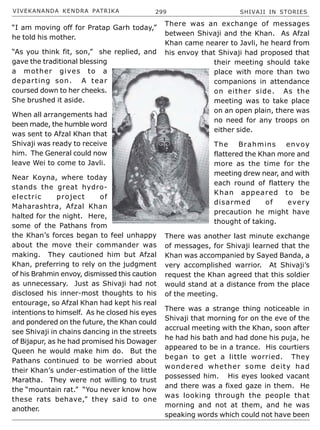 VIVEKANANDA KENDRA PATRIKA 299 SHIVAJI IN STORIES
“I am moving off for Pratap Garh today,”
he told his mother.
“As you think fit, son,” she replied, and
gave the traditional blessing
a mother gives to a
departing son. A tear
coursed down to her cheeks.
She brushed it aside.
When all arrangements had
been made, the humble word
was sent to Afzal Khan that
Shivaji was ready to receive
him. The General could now
leave Wei to come to Javli.
Near Koyna, where today
stands the great hydro-
electric project of
Maharashtra, Afzal Khan
halted for the night. Here,
some of the Pathans from
the Khan’s forces began to feel unhappy
about the move their commander was
making. They cautioned him but Afzal
Khan, preferring to rely on the judgment
of his Brahmin envoy, dismissed this caution
as unnecessary. Just as Shivaji had not
disclosed his inner-most thoughts to his
entourage, so Afzal Khan had kept his real
intentions to himself. As he closed his eyes
and pondered on the future, the Khan could
see Shivaji in chains dancing in the streets
of Bijapur, as he had promised his Dowager
Queen he would make him do. But the
Pathans continued to be worried about
their Khan’s under-estimation of the little
Maratha. They were not willing to trust
the “mountain rat.” “You never know how
these rats behave,” they said to one
another.
There was an exchange of messages
between Shivaji and the Khan. As Afzal
Khan came nearer to Javli, he heard from
his envoy that Shivaji had proposed that
their meeting should take
place with more than two
companions in attendance
on either side. As the
meeting was to take place
on an open plain, there was
no need for any troops on
either side.
The Brahmins envoy
flattered the Khan more and
more as the time for the
meeting drew near, and with
each round of flattery the
Khan appeared to be
disarmed of every
precaution he might have
thought of taking.
There was another last minute exchange
of messages, for Shivaji learned that the
Khan was accompanied by Sayed Banda, a
very accomplished warrior. At Shivaji’s
request the Khan agreed that this soldier
would stand at a distance from the place
of the meeting.
There was a strange thing noticeable in
Shivaji that morning for on the eve of the
accrual meeting with the Khan, soon after
he had his bath and had done his puja, he
appeared to be in a trance. His courtiers
began to get a little worried. They
wondered whether some deity had
possessed him. His eyes looked vacant
and there was a fixed gaze in them. He
was looking through the people that
morning and not at them, and he was
speaking words which could not have been
 