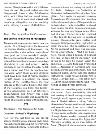 VIVEKANANDA KENDRA PATRIKA 300 SHIVAJI IN STORIES
his own. Shivaji spoke with a voice different
from his own. Its usual mellowness had
disappeared. It was a richer, full-throated
voice, which they had not heard before.
It was a voice of command mixed with
prophecy, altogether an awe-inspiring
voice, uttering the doom of Afzal Khan.
II
Time : The days before the Coronation
The Scene : The Shrine at Pratapgad
The coronation ceremonies lasted nearly a
month. First Shivaji visited the temple of
the Mother Goddess at Pratapgad. He
presented the shrine with an umbrella of
pure gold, forty-two pounds in weight.
Then, accompanied by a few followers, he
entered the temple and passed many days
absorbed in vigil and prayer. While
prostrate in prayer before the altar he fell
into a trance, and from his mouth a faint
thin voice, which those present declared
must have been that of Mother Goddess
Herself, began to prophecy the future
history of the Maratha State, the final
collapse of the Moghul Empire, the entry
of the Marathas into Delhi, the twenty-
seven generation rule of Shivani’s
descendants and finally the voice
concluded, “The scepter shall pass into the
hands of a strange people with red faces.”
III
The Scene : The Temple at Sri Saila.
Occasion : Shivaji’s Pilgrimage
Now, for the last time we see Shivaji
silently slipping away slipping away from
his soldiers and crossing the river Krishna
accompanied only by Hanumante and just
unpresumptuous ascending the peaks of
Sri Saila. Perhaps, the festivities at
Hyderabad had wearied him with their false
glitter. Once again the age-old yearning
for a recluse’s life possessed him. Kneeling
in the silence and gloom of the great shrine
he broke down. He lamented that he should
have to pass his life in palaces and camps,
whereas he was only happy when alone
and at prayer. For ten days, he remained
in the temple fasting and in constant
prayer. Hanumante grew restive and
anxious. He began pleading, urging him to
rejoin the army ; the Karnataka lay open
for his conquest and time was precious.
Shivaji cried bitterly : “But I am happy
here. This is where I belong. If I cannot
live here, at least let me die here,” and
saying so he drew his sword. Again the
same look ……….the fixed and hypnotised
gaze……..focussed on someone who was
beyond common comprehension. She had
appeared again, Shivaji was Her chosen
instrument. It was not yet time for him to
merge ……Urgent Call……..The call of duty
……..Even renunciation had to wait. Yes,
he had to abide by Her command.
Hers was the power that guided and blessed
this monarch from time to time. His skill
and mastery of detail, daring courage and
fore-sight would appear super-human. He
struck Shaishtakhan a blow, “whose
cleverness of design, neatness of execution
and completeness of success created in
the Moghul court and camp as much terror
of his prowess and belief in his possession
of magical powers as his coup against Afzal
Khan had done among the Bijapuris.”
“Shivaji’s prestige as an incarnation of
Satan (?) against whose entrance no place
 