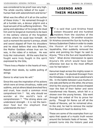 VIVEKANANDA KENDRA PATRIKA 301 SHIVAJI IN STORIES
was considered to be proof rose very high.
The whole country talked of his super –
human feat with astonishment and terror.”
What was the effect of it all on the author
of these tricks ? He remained through it
all a humble son, a devour pilgrim and a
loyal servant of his suffering brethren. The
pomp and splendour of his kingly life irked
him and he longed at moments to be back
in the solitary silence of the forgotten
shrines where he could lose himself. At
such a moment the warrior’s armour, shield
and sword slipped off from his shoulders
and he stood before that very Bhavani,
the Mother Goddess whose true son he
was, in the robes of a recluse. He was
truly Her instrument. All the wars that he
fought were truly fought in the spirit
expressed by the Gita,
“There lives a Master in the hearts of men,
Maketh their deeds, by subtle pulling of
strings
Dance to what tune He will.”
Since this was the inspiration of his actions
which were at times chivalrous, noble and
sublime, and at others blood drenched fiery
and cruel, how could a common mind
comprehend him ? Yet, why should we
wonder at the world’s lack of
comprehension ? “The strong alone can
understand strength : it is not the barn-
door fowl but the elephant that
understands the lion.”
LEGENDS AND
THEIR MEANING
I
T is said that Lord Krishna freed
sixteen thousand and one hundred
maidens from the clutches of the
demon Narakasura. On another occasion
Sri Krishna covered the Sun by hurling his
famous Sudarshan Chakra in order to create
the illusion of Sun-set to confuse
Jayadratha, then suddenly removed the
same and pointing his finger he said to
Arjuna, “This is the Sun and Jayadratha is
here.” What divine intercession to spare
Arjuna’s life which would have been
otherwise lost due to the most difficult
vow he had taken !
Hanuman leapt across the mighty ocean in
search of Sita. He plucked Dronagiri from
the Himalayas in order to save Lakshmana’s
life. In the battle between Lava-Kusha on
one side and Rama on the other, the arrows
shot by the young princes always dropped
near the feet of their father and were
transformed into flowers, which fell in a
shower over the young heroes. Sita went
through the ordeal of fire to prove her
purity. Though Sri Rama cut off all the
heads of Ravana, yet he remained alive.
In the end, he had to remove the nectar
from Ravana’s heart to destroy him.
These are some of the examples from our
epics that speak of a mystic truth woven
around the fantastic feats of heroes. The
present turns into the historic past and
 