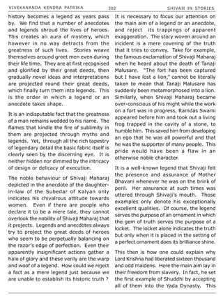VIVEKANANDA KENDRA PATRIKA 302 SHIVAJI IN STORIES
It is necessary to focus our attention on
the main aim of a legend or an anecdote,
and reject its trappings of apparent
exaggeration. The story woven around an
incident is a mere covering of the truth
that it tries to convey. Take for example,
the famous exclamation of Shivaji Maharaj
when he heard about the death of Tanaji
Malusare. “The fort has been captured
but I have lost a lion,” cannot be literally
taken to mean that Tanaji Malusare has
suddenly been metamorphosed into a lion.
Similarly, when Shivaji Maharaj became
over-conscious of his might while the work
on a fort was in progress, Ramdas Swami
appeared before him and took out a living
frog trapped in the cavity of a stone, to
humble him. This saved him from developing
an ego that he was all powerful and that
he was the supporter of many people. This
pride would have been a flaw in an
otherwise noble character.
It is a well-known legend that Shivaji felt
the presence and assurance of Mother
Bhavani whenever he was on the brink of
peril. Her assurance at such times was
uttered through Shivaji’s mouth. Those
examples only denote his exceptionally
excellent qualities. Of course, the legend
serves the purpose of an ornament in which
the gem of truth serves the purpose of a
locket. The locket alone indicates the truth
but only when it is placed in the setting of
a perfect ornament does its brilliance shine.
This then is how one could explain why
Lord Krishna had liberated sixteen thousand
and odd maidens. Here the main aim lay in
their freedom from slavery. In fact, he set
the first example of Shuddhi by accepting
all of them into the Yada Dynasty. This
history becomes a legend as years pass
by. We find that a number of anecdotes
and legends shroud the lives of heroes.
This creates an aura of mystery, which
however in no way detracts from the
greatness of such lives. Stories weave
themselves around greet men even during
their life time. They are at first recognised
and glorified by their great deeds, then
gradually novel ideas and interpretations
are projected round their great deeds,
which finally turn them into legends. This
is the order in which a legend or an
anecdote takes shape.
It is an indisputable fact that the greatness
of a man remains wedded to his name. The
flames that kindle the fire of sublimity in
them are projected through myths and
legends. Yet, through all the rich tapestry
of legendary detail the basic fabric itself is
clearly seen by the discerning eye. It is
neither hidden nor dimmed by the intricacy
of design or delicacy of execution.
The noble behaviour of Shivaji Maharaj
depicted in the anecdote of the daughter-
in-law of the Subedar of Kalyan only
indicates his chivalrous attitude towards
women. Even if there are people who
declare it to be a mere tale, they cannot
overlook the nobility of Shivaji Maharaj that
it projects. Legends and anecdotes always
try to project the great deeds of heroes
who seem to be perpetually balancing on
the razor’s edge of perfection. Even their
apparently insignificant actions gather a
halo of glory and these verily are the warp
and woof of a legend. How could we reject
a fact as a mere legend just because we
are unable to establish its historic truth ?
 