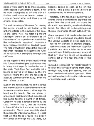 VIVEKANANDA KENDRA PATRIKA 303 SHIVAJI IN STORIES
point of view seems to be more realistic.
In the legend of Jayadratha’s death, it will
be more appropriate to assume that Sri
Krishna used his super human powers to
confuse Jayadratha and thus protect
Arjuna, his devotee.
The real meaning of Hanuman’s crossing
the ocean should be attributed to his
untiring efforts in the pursuit of his goal.
In the same way, his fetching mount
Dronagiri should be interpreted as an
illustration of the super-human possibilities
that a devotee is capable of. Hanuman’s
fame rests not merely in his deeds of valour.
The halo of mysticism around this figure of
Hanuman indicates his eagerness to fulfill
all his tasks with exemplary courage and
swiftness.
In the legend of the arrows transformed
into flowers the sheer poetry of human love
is brought out to perfection by the pen of
the poet. That Sita’s fiery ordeal is not a
legend is proved even today by the fire
walkers where the one pre-requisite is
absolute continence or chastity. Even fire
then refuses to burn.
Even in the recent past, we come across
the “electric touch” experienced by Swami
Vivekananda when Ramakrishna kept his
hand on his head. We are given to
understand that Swamiji had experienced
the same feeling a number of times.
Certainly, he was a person blessed by the
Lord. We may take it, that the incidents
in Swamiji’s life indicate his extraordinary
personality. There is an anecdote about
the prison life of Lokmanya Tilak. It is said
that all the trees around his prison
blossomed all through his stay there, but
became barren as soon as he left the
prison. This paints a pretty picture of
Lokmanya and his noble intentions.
Therefore, in the reading of such lives our
efforts should be directed to separate the
grain from the chaff and this should be
done with a penetrating mind and a feeling
heart. Only then will we be able to grasp
the real importance of such sublime lives.
One more point that needs to be stressed
here is that legends and anecdotes depict
the various aspects of great souls only.
They do not pertain to ordinary people.
These lives afford the maximum scope for
idealistic and mystic tales to be woven
around them. It is therefore very essential
that dry analysis based on reasoning
cannot get at the real meaning of the
legends.
Instead, it is essential, nay most imperative
to draw the correct meaning from them,
through very wide perspective, with an
open mind and an idealistic approach. Then
only will we able to derive the real meaning
of anecdotes and legends.
 