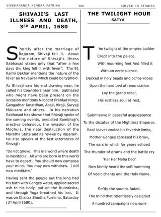 VIVEKANANDA KENDRA PATRIKA 304 SHIVAJI IN STORIES
S
hortly after the marriage of
Rajaram, Shivaji fell ill. About
the nature of Shivaji’s illness
Sabhasad states only that “after a few
days the king fell ill with fever”. The 91
Kalmi Bakhar mentions the nature of the
fever as Navajwar which could be typhoid.
As Shivaji saw his end drawing near, he
called his Councilors near him. Sabhasad
who might have been present on the
occasion mentions Nilopant Prahlad Niroji,
Gangadhar Janardhan, Abaji, Hiroji, Suryaji
Malusare and others. In his narration
Sabhasad has shown that Shivaji spoke of
the coming events, predicted Sambhaji’s
erective behaviour, the invasion of the
Moghuls, the near destruction of the
Maratha State and its revival by Rajaram.
He also speaks of the last utterances of
Shivaji :
“Do not grieve. This is a world where death
is inevitable. All who are born in this world
have to depart. You should now compose
your mind. You may now withdraw. I will
now meditate.”
Having sent the people out the king had
his bath with Ganges water, applied sacred
ash to his body, put on the Rudraksha,
and through Yoga breathed his last. It
was on Chaitra Shudha Purnima, Saturday
(3rd
April 1680).
T
he twilight of the empire builder
Crept into the palace,
With mourning feet And filled it
With an eerie silence.
Decked in holy beads and ochre-robes
Upon the hard bed of renunciation
Lay the grand rebel,
His restless soul at rest,
Submissive in peaceful acquiescence
To the dictates of the Mightiest Emperor.
Basil leaves cooled his feverish limbs,
Mother Ganges caressed his brow,
The ears in which for years echoed
The thunder of drums and the battle cry
‘Har Har Maha Deo’
Now faintly heard the soft humming
Of Vedic chants and the Holy Name.
Softly the sounds faded,
The mind that relentlessly designed
A hundred campaigns now sunk
SHIVAJI’S LAST
ILLNESS AND DEATH,
3RD
APRIL, 1680
THE TWILIGHT HOUR
SATYA
 