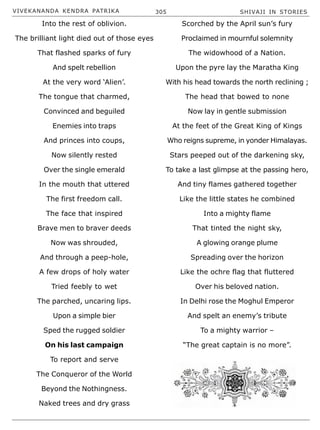 VIVEKANANDA KENDRA PATRIKA 305 SHIVAJI IN STORIES
Into the rest of oblivion.
The brilliant light died out of those eyes
That flashed sparks of fury
And spelt rebellion
At the very word ‘Alien’.
The tongue that charmed,
Convinced and beguiled
Enemies into traps
And princes into coups,
Now silently rested
Over the single emerald
In the mouth that uttered
The first freedom call.
The face that inspired
Brave men to braver deeds
Now was shrouded,
And through a peep-hole,
A few drops of holy water
Tried feebly to wet
The parched, uncaring lips.
Upon a simple bier
Sped the rugged soldier
On his last campaign
To report and serve
The Conqueror of the World
Beyond the Nothingness.
Naked trees and dry grass
Scorched by the April sun’s fury
Proclaimed in mournful solemnity
The widowhood of a Nation.
Upon the pyre lay the Maratha King
With his head towards the north reclining ;
The head that bowed to none
Now lay in gentle submission
At the feet of the Great King of Kings
Who reigns supreme, in yonder Himalayas.
Stars peeped out of the darkening sky,
To take a last glimpse at the passing hero,
And tiny flames gathered together
Like the little states he combined
Into a mighty flame
That tinted the night sky,
A glowing orange plume
Spreading over the horizon
Like the ochre flag that fluttered
Over his beloved nation.
In Delhi rose the Moghul Emperor
And spelt an enemy’s tribute
To a mighty warrior –
“The great captain is no more”.
 