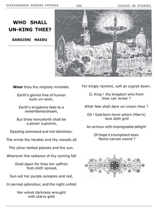 VIVEKANANDA KENDRA PATRIKA 306 SHIVAJI IN STORIES
Wear thou thy majesty inviolate.
Earth’s glories free of human
eyes un-seen,
Earth’s kingdoms fade to a
remembered dream,
But thine henceforth shall be
a power supreme,
Dazzling command and rich dominion,
The winds thy heralds and thy vassals all
The silver-belted planets and the sun.
Wherever the radiance of thy coming fall
Shall dawn for thee her saffron
foot-cloth spread,
Sun-set her purple canopies and red,
In serried splendour, and the night unfold
Her velvet darkness wrought
with starry gold
For kingly raiment, soft as cygnet down.
O, King ! thy kingdom who from
thee can wrest ?
What fate shall dare un-crown thee ?
Oh ! God born-lover whom (Man’s)
love doth gird
An armour with impregnable delight
Of Hope’s triumphant keen
flame-carven sword ?
SAROJINI NAIDU
WHO SHALL
UN-KING THEE?
 