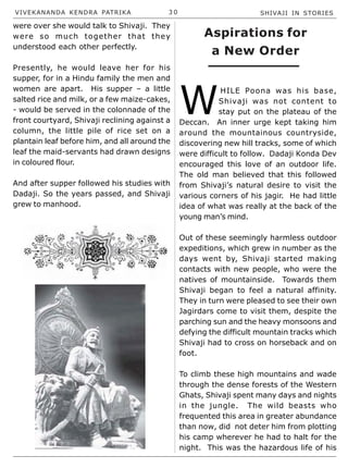 VIVEKANANDA KENDRA PATRIKA 3 0 SHIVAJI IN STORIES
were over she would talk to Shivaji. They
were so much together that they
understood each other perfectly.
Presently, he would leave her for his
supper, for in a Hindu family the men and
women are apart. His supper – a little
salted rice and milk, or a few maize-cakes,
- would be served in the colonnade of the
front courtyard, Shivaji reclining against a
column, the little pile of rice set on a
plantain leaf before him, and all around the
leaf the maid-servants had drawn designs
in coloured flour.
And after supper followed his studies with
Dadaji. So the years passed, and Shivaji
grew to manhood.
W
HILE Poona was his base,
Shivaji was not content to
stay put on the plateau of the
Deccan. An inner urge kept taking him
around the mountainous countryside,
discovering new hill tracks, some of which
were difficult to follow. Dadaji Konda Dev
encouraged this love of an outdoor life.
The old man believed that this followed
from Shivaji’s natural desire to visit the
various corners of his jagir. He had little
idea of what was really at the back of the
young man’s mind.
Out of these seemingly harmless outdoor
expeditions, which grew in number as the
days went by, Shivaji started making
contacts with new people, who were the
natives of mountainside. Towards them
Shivaji began to feel a natural affinity.
They in turn were pleased to see their own
Jagirdars come to visit them, despite the
parching sun and the heavy monsoons and
defying the difficult mountain tracks which
Shivaji had to cross on horseback and on
foot.
To climb these high mountains and wade
through the dense forests of the Western
Ghats, Shivaji spent many days and nights
in the jungle. The wild beasts who
frequented this area in greater abundance
than now, did not deter him from plotting
his camp wherever he had to halt for the
night. This was the hazardous life of his
Aspirations for
a New Order
 