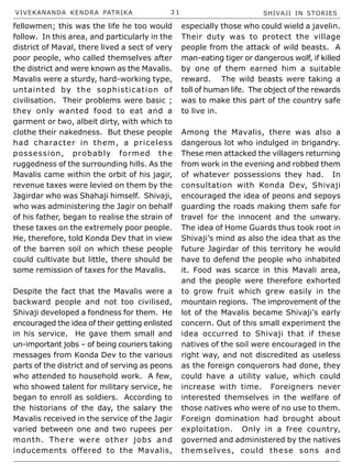 VIVEKANANDA KENDRA PATRIKA 3 1 SHIVAJI IN STORIES
fellowmen; this was the life he too would
follow. In this area, and particularly in the
district of Maval, there lived a sect of very
poor people, who called themselves after
the district and were known as the Mavalis.
Mavalis were a sturdy, hard-working type,
untainted by the sophistication of
civilisation. Their problems were basic ;
they only wanted food to eat and a
garment or two, albeit dirty, with which to
clothe their nakedness. But these people
had character in them, a priceless
possession, probably formed the
ruggedness of the surrounding hills. As the
Mavalis came within the orbit of his jagir,
revenue taxes were levied on them by the
Jagirdar who was Shahaji himself. Shivaji,
who was administering the Jagir on behalf
of his father, began to realise the strain of
these taxes on the extremely poor people.
He, therefore, told Konda Dev that in view
of the barren soil on which these people
could cultivate but little, there should be
some remission of taxes for the Mavalis.
Despite the fact that the Mavalis were a
backward people and not too civilised,
Shivaji developed a fondness for them. He
encouraged the idea of their getting enlisted
in his service. He gave them small and
un-important jobs – of being couriers taking
messages from Konda Dev to the various
parts of the district and of serving as peons
who attended to household work. A few,
who showed talent for military service, he
began to enroll as soldiers. According to
the historians of the day, the salary the
Mavalis received in the service of the Jagir
varied between one and two rupees per
month. There were other jobs and
inducements offered to the Mavalis,
especially those who could wield a javelin.
Their duty was to protect the village
people from the attack of wild beasts. A
man-eating tiger or dangerous wolf, if killed
by one of them earned him a suitable
reward. The wild beasts were taking a
toll of human life. The object of the rewards
was to make this part of the country safe
to live in.
Among the Mavalis, there was also a
dangerous lot who indulged in brigandry.
These men attacked the villagers returning
from work in the evening and robbed them
of whatever possessions they had. In
consultation with Konda Dev, Shivaji
encouraged the idea of peons and sepoys
guarding the roads making them safe for
travel for the innocent and the unwary.
The idea of Home Guards thus took root in
Shivaji’s mind as also the idea that as the
future Jagirdar of this territory he would
have to defend the people who inhabited
it. Food was scarce in this Mavali area,
and the people were therefore exhorted
to grow fruit which grew easily in the
mountain regions. The improvement of the
lot of the Mavalis became Shivaji’s early
concern. Out of this small experiment the
idea occurred to Shivaji that if these
natives of the soil were encouraged in the
right way, and not discredited as useless
as the foreign conquerors had done, they
could have a utility value, which could
increase with time. Foreigners never
interested themselves in the welfare of
those natives who were of no use to them.
Foreign domination had brought about
exploitation. Only in a free country,
governed and administered by the natives
themselves, could these sons and
 
