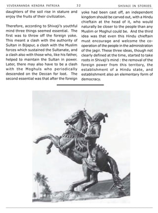 VIVEKANANDA KENDRA PATRIKA 3 2 SHIVAJI IN STORIES
daughters of the soil rise in stature and
enjoy the fruits of their civilization.
Therefore, according to Shivaji’s youthful
mind three things seemed essential. The
first was to throw off the foreign yoke.
This meant a clash with the authority of
Sultan in Bijapur, a clash with the Muslim
forces which sustained the Sultanate, and
a clash also with those who, like his father,
helped to maintain the Sultan in power.
Later, there may also have to be a clash
with the Moghuls who periodically
descended on the Deccan for loot. The
second essential was that after the foreign
yoke had been cast off, an independent
kingdom should be carved out, with a Hindu
chieftain at the head of it, who would
naturally be closer to the people than any
Muslim or Moghul could be. And the third
idea was that even this Hindu chieftain
must encourage and welcome the co-
operation of the people in the administration
of the jagir. These three ideas, though not
clearly defined at the time, started to take
roots in Shivaji’s mind : the removal of the
foreign power from this territory, the
establishment of a Hindu state, and
establishment also an elementary form of
democracy.
 