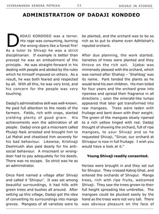 VIVEKANANDA KENDRA PATRIKA 3 3 SHIVAJI IN STORIES
D
ADAJI KONDDEO was a terror.
His rage was consuming, burning
the wrong-doers like a forest fire!
As a tutor to Shivaji he was a strict
disciplinarian. If example is better than
precept he was an embodiment of the
principle. He was straight-forward in his
dealing with people and abided by the rules
which he himself imposed on others. As a
result, he was both feared and respected
by all. With all this, he was very kind, and
his concern for the people was very
touching.
Dadaji’s administrative skill was well-known.
He paid full attention to the needs of the
farmers. Fields, rich with crops, started
yielding plenty of good grain. His
achievements won the admiration of all
people. Dadaji once got a miscreant called
Phulaji Naik arrested and brought him to
Lal Mahal and chastised him severely for
his bad behaviour. Likewise, Krishnaji
Deshmukh also paid dearly for his anti-
social behaviour. A miscreant or wrong-
doer had to pay adequately for his deeds.
There was no escape. So strict was he as
an administrator.
Once Pant named a village after Shivaji
and called it ‘Shivpur’. It was set among
beautiful surroundings, it had hills with
green trees and bushes all around. After
setting up this village, Dadaji got the idea
of converting its surroundings into mango
groves. Mangoes of all varieties were to
be planted, and the orchard was to be so
rich as to put to shame even Adhilshah’s
reputed orchard.
After due planning, the work started.
Varieties of trees were planted and they
throve on the rich soil. Jijabai was
immensely pleased with the orchard, which
was named after Shahaji – ‘Shahbag’ was
its name. Pant tended the plants as he
would tend his own children. His men toiled
for four years and the orchard grew into
ripeness and spread their fragrance in all
directions ; soon the emerald-like lumps
appeared that later got transformed into
raw mangoes. Trees were laden with
fruitage and bent down with their weight.
The green of the mangoes slowly ripened
to a rich yellow tinged with red. Dadaji
thought of showing the orchard, full of ripe
mangoes, to your Shivaji and so he
requested Shivaji, “Sircar, our orchard at
Shivapur is now in full fruitage. I wish you
would have a look at it.”
Young Shivaji readily consented.
Horses were brought in and they set out
for Shivpur. They crossed Katraj Ghat, and
entered the orchards of Shivpur. Mango
trees, rich with ripe fruits, welcomed
Shivaji. They saw the trees grown to their
full height spreading like umbrellas. The
mangoes could be plucked easily by the
hand as the trees were not very tall. There
was obvious pleasure on the face of
ADMINISTRATION OF DADAJI KONDDEO
 