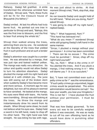 VIVEKANANDA KENDRA PATRIKA 3 4 SHIVAJI IN STORIES
Maharaj. Dadaji felt gratified. A smile
transformed the otherwise wrinkled face
of Dadaji. Shivaji said, “Pant, these fruits
will be fit for the treasure house of
Bhausahib (his father).”
Dadaji smiled. At last his efforts had truly
borne fruit. He pointed out one tree in
particular to Shivaji and said, “Balraje, this
was the first tree to blossom, and the first
to bear fruit among the whole lot.”
Shivaji then walked among the trees,
admiring them one by one. He wondered
at the liberality of the trees that yielded
fruit in such profusion and at such a tender
age.
Dadaji’s attention was caught by a yonder
tree. He was attracted by a mango, that
was just ripe and looked reddish yellow.
The mango was really very attractive. Its
colour and quality would not allow Dadaji
to turn his attention elsewhere. Dadaji
plucked the mango with his right hand and
looked at it with childish joy. The juice
was still oozing out of the broken stem
when suddenly Dadaji’s face became more
and more serious. A moment ago he was
delighted, but now all his pleasure seemed
to have vanished. He looked at the mango.
His eyes were filled with tears. His hands
were trembling. Shivaji was still looking at
the trees. He threw the mango and
instantaneously drew his sword from its
sheath. When Shivaji came closer, he could
not believe what his eyes saw. Dadaji held
a sword in his left hand, ready to chop off
his other hand. The right hand was held
straight. He was biting his lips with rage.
He was just about to strike. At that
moment Shivaji cried, “Pant, stop that, stop
that !”
He ran towards Dadaji and caught hold of
his left hand. “What are you doing, Pant?”
asked Shivaji.
“I was going to chop off my right hand”,
replied Dadaji.
“Why ? What happened, Pant ?”
“This hand has betrayed me”.
“What do you mean ?” wondered Shivaji
while still gripping Dadaji’s left hand in the
same manner.
“Sircar, I plucked a mango without your
permission ! A crime has been committed
! There can be no excuse ! The crime
must be punished ! Sircar, chop off my
right hand yourself.”
“No, no, Pant ! What is the crime in it?
You planted the trees. And if you pluck a
mango, I find nothing wrong in it ! Who
will blame you ? It is so succulent.”
But, “I have not committed even such a
petty crime so far !” was the remonstrance.
“If such petty crimes go unpunished, bigger
crimes would be perpetrated. The entire
administration would become corrupt ! You
lose your wealth, you lose your Kingdoms !
This is not fair ! I have plucked the fruit
without your permission. I must be
punished.”
That was how Dadaji governed. To him
every act was to be carefully weighed
before it was executed. He was as ready
to cut off his own offending hand as he
would have done in punishing other
offenders.
 