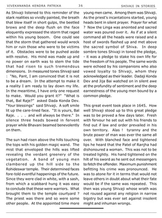 VIVEKANANDA KENDRA PATRIKA 3 6 SHIVAJI IN STORIES
As Shivaji listened to this reminder of the
stark realities so vividly painted, the breath
that blew itself in short gulps, the beetled
brows and the deep flush on the face
eloquently expressed the storm that raged
within his young bosom. One could see
that the storm that gathered would wreck
him or ruin those who were to be victims
of it. Obstacles were to be pushed aside
with resolve. His mind was made up and
no power on earth was to stem the tide
that had risen to such tremendous
dimensions. In measured tones Shivaji said
: “No, Pant, I am convinced that it is not
to be a dream. In the attempt to make it
a reality I am ready to lay down my life.
In the meantime, I have only one request
to make. Would you grant it?” “What is
that, Bal Raje?” asked Dada Konda Dev.
“Your blessings” said Shivaji. A soft smile
lit up the care-lined face. “It is yours, Bal
Raje. . . . and will always be there.” In
silence three heads bowed in fervent
prayer while Bhavani beamed benevolently
on them.
The sun had risen above the hills touching
the tops with his golden magic wand. The
mist that enveloped the hills was lifted
revealing the verdant greenery of the
vegetation. A band of young men
clambered up the hill side to the
Rohideswar temple. Their determined faces
fore-told eventful happenings of the future.
Since they were clad in white, with a sash,
from which a scabbard hung it was easy
to conclude that these were warriors. What
brought them to the temple courtyard ?
The priest was there and so were some
other people. At the appointed time more
young men came. Among them was Shivaji.
As the priest’s incantations started, young
heads bent in silent prayer. Prayer for what
? Now the Linga was anointed and sacred
water was poured over it. As if at a silent
command all the heads were raised and a
host of swords flashed up and met above
the sacred symbol of Shiva. In deep
sombre tones Shivaji in toned the pledge,
- it was a pledge to stake his own life for
the freedom of his people. The same words
were echoed by his companions who also
vowed loyalty to Shivaji, whom they
acknowledged as their leader. Dadaji Konda
Dev and Jija Bai watched on in silent awe
at the profundity of sentiment and the deep
earnestness of the young men bound by a
common pledge.
This great event took place in 1645. How
well Shivaji stood up to this great pledge
was to be proved a few days later. Fresh
with fervour he set out with his friends to
find out if law and order prevailed in his
own territory. Alas ! tyranny and the
brute power of man was ever the same all
over. With blanched face and tightened
lips he heard that the Patel of Ranjha had
dishonoured a woman. This was not to be
treated lightly. His hand tightened on the
hilt of his sword as he sent out messengers
to fetch the offender. Maximum punishment
befitting his crime was pronounced. He
was to atone for it in terms that would not
leave others in doubt about what their fate
would be if the same was repeated. This
then was young Shivaji whose wrath was
not roused against any religion in narrow
bigotry but was ever set against insolent
might and inhuman wrongs.
 