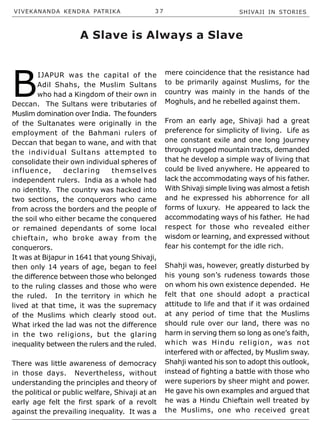 VIVEKANANDA KENDRA PATRIKA 3 7 SHIVAJI IN STORIES
influence, declaring themselves
independent rulers. India as a whole had
no identity. The country was hacked into
two sections, the conquerors who came
from across the borders and the people of
the soil who either became the conquered
or remained dependants of some local
chieftain, who broke away from the
conquerors.
It was at Bijapur in 1641 that young Shivaji,
then only 14 years of age, began to feel
the difference between those who belonged
to the ruling classes and those who were
the ruled. In the territory in which he
lived at that time, it was the supremacy
of the Muslims which clearly stood out.
What irked the lad was not the difference
in the two religions, but the glaring
inequality between the rulers and the ruled.
There was little awareness of democracy
in those days. Nevertheless, without
understanding the principles and theory of
the political or public welfare, Shivaji at an
early age felt the first spark of a revolt
against the prevailing inequality. It was a
A Slave is Always a Slave
B
IJAPUR was the capital of the
Adil Shahs, the Muslim Sultans
who had a Kingdom of their own in
Deccan. The Sultans were tributaries of
Muslim domination over India. The founders
of the Sultanates were originally in the
employment of the Bahmani rulers of
Deccan that began to wane, and with that
the individual Sultans attempted to
consolidate their own individual spheres of
mere coincidence that the resistance had
to be primarily against Muslims, for the
country was mainly in the hands of the
Moghuls, and he rebelled against them.
From an early age, Shivaji had a great
preference for simplicity of living. Life as
one constant exile and one long journey
through rugged mountain tracts, demanded
that he develop a simple way of living that
could be lived anywhere. He appeared to
lack the accommodating ways of his father.
With Shivaji simple living was almost a fetish
and he expressed his abhorrence for all
forms of luxury. He appeared to lack the
accommodating ways of his father. He had
respect for those who revealed either
wisdom or learning, and expressed without
fear his contempt for the idle rich.
Shahji was, however, greatly disturbed by
his young son’s rudeness towards those
on whom his own existence depended. He
felt that one should adopt a practical
attitude to life and that if it was ordained
at any period of time that the Muslims
should rule over our land, there was no
harm in serving them so long as one’s faith,
which was Hindu religion, was not
interfered with or affected, by Muslim sway.
Shahji wanted his son to adopt this outlook,
instead of fighting a battle with those who
were superiors by sheer might and power.
He gave his own examples and argued that
he was a Hindu Chieftain well treated by
the Muslims, one who received great
 