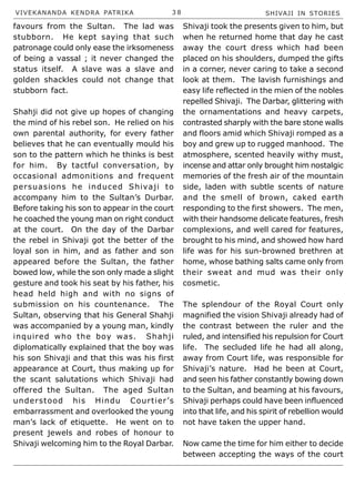 VIVEKANANDA KENDRA PATRIKA 3 8 SHIVAJI IN STORIES
favours from the Sultan. The lad was
stubborn. He kept saying that such
patronage could only ease the irksomeness
of being a vassal ; it never changed the
status itself. A slave was a slave and
golden shackles could not change that
stubborn fact.
Shahji did not give up hopes of changing
the mind of his rebel son. He relied on his
own parental authority, for every father
believes that he can eventually mould his
son to the pattern which he thinks is best
for him. By tactful conversation, by
occasional admonitions and frequent
persuasions he induced Shivaji to
accompany him to the Sultan’s Durbar.
Before taking his son to appear in the court
he coached the young man on right conduct
at the court. On the day of the Darbar
the rebel in Shivaji got the better of the
loyal son in him, and as father and son
appeared before the Sultan, the father
bowed low, while the son only made a slight
gesture and took his seat by his father, his
head held high and with no signs of
submission on his countenance. The
Sultan, observing that his General Shahji
was accompanied by a young man, kindly
inquired who the boy was. Shahji
diplomatically explained that the boy was
his son Shivaji and that this was his first
appearance at Court, thus making up for
the scant salutations which Shivaji had
offered the Sultan. The aged Sultan
understood his Hindu Courtier’s
embarrassment and overlooked the young
man’s lack of etiquette. He went on to
present jewels and robes of honour to
Shivaji welcoming him to the Royal Darbar.
Shivaji took the presents given to him, but
when he returned home that day he cast
away the court dress which had been
placed on his shoulders, dumped the gifts
in a corner, never caring to take a second
look at them. The lavish furnishings and
easy life reflected in the mien of the nobles
repelled Shivaji. The Darbar, glittering with
the ornamentations and heavy carpets,
contrasted sharply with the bare stone walls
and floors amid which Shivaji romped as a
boy and grew up to rugged manhood. The
atmosphere, scented heavily withy must,
incense and attar only brought him nostalgic
memories of the fresh air of the mountain
side, laden with subtle scents of nature
and the smell of brown, caked earth
responding to the first showers. The men,
with their handsome delicate features, fresh
complexions, and well cared for features,
brought to his mind, and showed how hard
life was for his sun-browned brethren at
home, whose bathing salts came only from
their sweat and mud was their only
cosmetic.
The splendour of the Royal Court only
magnified the vision Shivaji already had of
the contrast between the ruler and the
ruled, and intensified his repulsion for Court
life. The secluded life he had all along,
away from Court life, was responsible for
Shivaji’s nature. Had he been at Court,
and seen his father constantly bowing down
to the Sultan, and beaming at his favours,
Shivaji perhaps could have been influenced
into that life, and his spirit of rebellion would
not have taken the upper hand.
Now came the time for him either to decide
between accepting the ways of the court
 