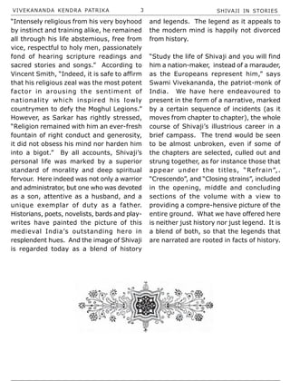 VIVEKANANDA KENDRA PATRIKA 3 SHIVAJI IN STORIES
“Intensely religious from his very boyhood
by instinct and training alike, he remained
all through his life abstemious, free from
vice, respectful to holy men, passionately
fond of hearing scripture readings and
sacred stories and songs.” According to
Vincent Smith, “Indeed, it is safe to affirm
that his religious zeal was the most potent
factor in arousing the sentiment of
nationality which inspired his lowly
countrymen to defy the Moghul Legions.”
However, as Sarkar has rightly stressed,
“Religion remained with him an ever-fresh
fountain of right conduct and generosity,
it did not obsess his mind nor harden him
into a bigot.” By all accounts, Shivaji’s
personal life was marked by a superior
standard of morality and deep spiritual
fervour. Here indeed was not only a warrior
and administrator, but one who was devoted
as a son, attentive as a husband, and a
unique exemplar of duty as a father.
Historians, poets, novelists, bards and play-
writes have painted the picture of this
medieval India’s outstanding hero in
resplendent hues. And the image of Shivaji
is regarded today as a blend of history
and legends. The legend as it appeals to
the modern mind is happily not divorced
from history.
“Study the life of Shivaji and you will find
him a nation-maker, instead of a marauder,
as the Europeans represent him,” says
Swami Vivekananda, the patriot-monk of
India. We have here endeavoured to
present in the form of a narrative, marked
by a certain sequence of incidents (as it
moves from chapter to chapter), the whole
course of Shivaji’s illustrious career in a
brief campass. The trend would be seen
to be almost unbroken, even if some of
the chapters are selected, culled out and
strung together, as for instance those that
appear under the titles, “Refrain”,.
“Crescendo”, and “Closing strains”, included
in the opening, middle and concluding
sections of the volume with a view to
providing a compre-hensive picture of the
entire ground. What we have offered here
is neither just history nor just legend. It is
a blend of both, so that the legends that
are narrated are rooted in facts of history.
 