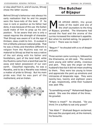 VIVEKANANDA KENDRA PATRIKA 3 9 SHIVAJI IN STORIES
or stay aloof from it, and of course, Shivaji
chose the latter course.
Behind Shivaji’s behaviour was always his
early realisation that he and his people
were the have-nots of the land. If he
rose in rank or position as his father had
done, it was because of the use the Sultan
could make of him to prop up his own
position. To be aware that one is only a
vassal requires the strength of character.
That Shivaji was aware of it at the age of
thirteen, does credit to him. It evoked in
him a hitherto unknown national pride. That
he was a Hindu and therefore different in
religion from the Muslims was not so
material to Shivaji as that he was a native
of the soil along with his father and
forefathers, part of the land itself, while
the Muslims came from a land that was far
away and taken possession of our own
earth. Classified regionally, he was a
Maratha, and to be a Maratha was indeed
a matter of pride to Shivaji. But his main
pride was that he was part of the
motherland, and an Indian.
M
IR AMJAD ABIDI, the great
noble of the realm and one of
the chief counselors to the King
of Bijapur, growled. The khansama had
served the food and the aroma of the
curries increased the nobleman’s appetite.
But when he started eating, he gasped in
horror ! There was no meat !
“Begum !” he shouted with a cry of despair
and pain.
Three women came running in, followed by
the Khansama, an old cook. The women
were young and rather pretty, vivacious
and pert. They saw the anger on their
husband’s face but it did not mean anything
to them. They were too young to know
and appreciate the pent up emotions and
intricacies of desperate rage. They were
twenty-two, twenty and eighteen years
of age, respectively, while their husband
was past fifty.
“Is something wrong?” Mohammedi Begum
asked. She was the oldest of the three.
He growled.
“Where is meat?” he shouted. “Do you
think I’m a buffalo to eat only grass?”
“Hai Allah !” Shahzadi Begum exclaimed.
She was the youngest and, at the moment,
his favourite.
The Butcher
of Bijapur
 