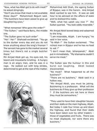 VIVEKANANDA KENDRA PATRIKA 4 0 SHIVAJI IN STORIES
“Now, what has Allah got to do with meat?”
he asked stingingly.
“Don’t you know that meat is not available
these days?” Mohammedi Begum said.
“The butchers have been asked to give up
slaughtering cows.”
“What nonsense! Who gave the order?”
“The Sultan,” said Razia Banu, the middle
one.
“The Sultan gave no such order”
“Hai ! Hai !” Shahzadi exclaimed. “You go
to the durbar every day and you do not
know anything about the king’s fireman ?
The servant has gone to the market several
times but there’s not a single butcher
there.”
Mir Amjad Abidi got up, his eyes red, his
beard and moustache bristling. A hungry
man is an angry man, and he was in a
rage. He walked out with long strides,
determined to get at the root of the matter.
Mohammed Adil Shah, the ageing Sultan
of Bijapur, was in the harem. And Amjad
Abidi wanted to see him. It was an odd
hour to be advised on the affairs of state
and he disliked this noble.
“Well, what has upset you now ?” the
Sultan queried. “You look oddly miserable.”
Mir Amjad Abidi bowed deep and salaamed
to the king.
“I am miserable, Alijah. I am hungry,” he
said in low voice.
“Ya Allah !” the Sultan exclaimed. “The
richest man in Bijapur and he has no food
to eat !”
“I don’t mean that, Jehanpanah,” Abidi
put in immediately. “My khansama couldn’t
serve me meat.”
The Sultan saw the humour in this and
burst out laughing. Abidi looked
disconcerted.
“No meat? What happened to all the
butchers?”
“There are no butchers,” Abidi said in a
hollow way.
“Mir Amjad Abidi, you must be joking.
Butchering is a profession. What will the
butchers do if they give up their profession
? If the butchers are not here or there
they must be somewhere.”
“They used to have their slaughter houses
and their stalls on the main highway, Alijah.
But today I rode four times up and down
the highway, and found that their stalls
have been taken over by other traders –
those of vegetables and fruits. There was
no meat displayed, nor were there any
butchers.”
 