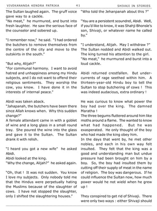 VIVEKANANDA KENDRA PATRIKA 4 1 SHIVAJI IN STORIES
The Sultan laughed again. The gruff voice
gave way to a cackle.
“No meat,” he murmured, and burst into
fresh laughter. He saw the serious face of
the counselor and sobered up.
“I remember now,” he said. “I had ordered
the butchers to remove themselves from
the centre of the city and move to the
outskirts in the south.”
“But why, Alijah?”
“For communal harmony. I want to avoid
hatred and unhappiness among my Hindu
subjects, and I do not want to offend their
religious sentiments. They worship the
cow, you know. I have done it in the
interests of internal peace.”
Abidi was taken aback.
“Jahapanah, the butchers have been there
since Allah knows when. Why this sudden
change?”
A female attendant came in with a goblet
of wine and a long glass in a small round
tray. She poured the wine into the glass
and gave it to the Sultan. The Sultan
drank it with relish.
“I heard you got a new wife” he asked
Abidi.
Abidi looked at the king.
“Why the change, Alijah?” he asked again.
“Oh, that ! It was not sudden. You know
I love my subjects. Only nobody told me
that the Hindus were perpetually hating
the Muslims because of the slaughter of
cows. I have not stopped the slaughter,
only I shifted the slaughtering houses.”
“Who told the Jehanpanah about this ?”
“You are a persistent scoundrel, Abidi. Well,
if you’d like to know, it was Shahji Bhonsle’s
son, Shivaji, or whatever name he called
by.”
“I understand, Alijah. May I withdraw ?”
The Sultan nodded and Abidi walked out.
The king turned his attention to the girl.
“No meat,” he murmured and burst into a
loud cackle.
Abidi returned crestfallen. But under-
currents of rage seethed within him. A
thirteen-year-old Hindu boy to tell the
Sultan to stop butchering of cows ! This
was indeed audacious, extra ordinary !
He was curious to know what power the
boy had over the king. The damned
Maratha !
The three begums fluttered around him like
moths around a flame. The wanted to know
what had happened. But he was
exasperated. He only thought of the boy
who had made the king obey him.
In the days that went by, he met other
nobles, and each in his own way felt
insulted. They felt that the king was a
good and understanding man but undue
pressure had been brought on him by a
boy. So, the boy had insulted them by
cutting off their supply of meat in the name
of religion. The boy was dangerous. If he
could influence the Sultan now, how much
power would he not wield when he grew
up !
They conspired to get rid of Shivaji. There
were only two ways : either Shivaji should
 