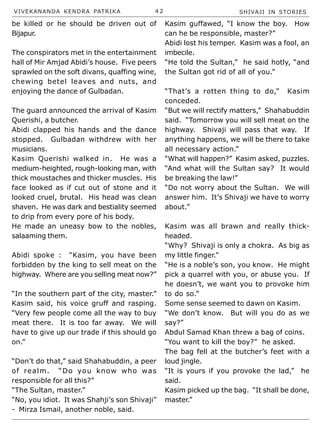VIVEKANANDA KENDRA PATRIKA 4 2 SHIVAJI IN STORIES
be killed or he should be driven out of
Bijapur.
The conspirators met in the entertainment
hall of Mir Amjad Abidi’s house. Five peers
sprawled on the soft divans, quaffing wine,
chewing betel leaves and nuts, and
enjoying the dance of Gulbadan.
The guard announced the arrival of Kasim
Querishi, a butcher.
Abidi clapped his hands and the dance
stopped. Gulbadan withdrew with her
musicians.
Kasim Querishi walked in. He was a
medium-heighted, rough-looking man, with
thick moustaches and thicker muscles. His
face looked as if cut out of stone and it
looked cruel, brutal. His head was clean
shaven. He was dark and bestiality seemed
to drip from every pore of his body.
He made an uneasy bow to the nobles,
salaaming them.
Abidi spoke : “Kasim, you have been
forbidden by the king to sell meat on the
highway. Where are you selling meat now?”
“In the southern part of the city, master.”
Kasim said, his voice gruff and rasping.
“Very few people come all the way to buy
meat there. It is too far away. We will
have to give up our trade if this should go
on.”
“Don’t do that,” said Shahabuddin, a peer
of realm. “Do you know who was
responsible for all this?”
“The Sultan, master.”
“No, you idiot. It was Shahji’s son Shivaji”
- Mirza Ismail, another noble, said.
Kasim guffawed, “I know the boy. How
can he be responsible, master?”
Abidi lost his temper. Kasim was a fool, an
imbecile.
“He told the Sultan,” he said hotly, “and
the Sultan got rid of all of you.”
“That’s a rotten thing to do,” Kasim
conceded.
“But we will rectify matters,” Shahabuddin
said. “Tomorrow you will sell meat on the
highway. Shivaji will pass that way. If
anything happens, we will be there to take
all necessary action.”
“What will happen?” Kasim asked, puzzles.
“And what will the Sultan say? It would
be breaking the law!”
“Do not worry about the Sultan. We will
answer him. It’s Shivaji we have to worry
about.”
Kasim was all brawn and really thick-
headed.
“Why? Shivaji is only a chokra. As big as
my little finger.”
“He is a noble’s son, you know. He might
pick a quarrel with you, or abuse you. If
he doesn’t, we want you to provoke him
to do so.”
Some sense seemed to dawn on Kasim.
“We don’t know. But will you do as we
say?”
Abdul Samad Khan threw a bag of coins.
“You want to kill the boy?” he asked.
The bag fell at the butcher’s feet with a
loud jingle.
“It is yours if you provoke the lad,” he
said.
Kasim picked up the bag. “It shall be done,
master.”
 