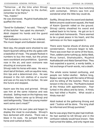 VIVEKANANDA KENDRA PATRIKA 4 3 SHIVAJI IN STORIES
“Tomorrow , at the time when Shivaji
passes on the highway to the durbar,
remember to be there.”
“Yes, master.”
He was dismissed. Mujahid Asafuddaulah
quaffed the wine.
“Send for Gulbadan,” he said. “The sight
of the butcher has upset mu stomach.”
Abidi clapped his hands and the guard
appeared.
“Tell Gulbadan to come in,” he ordered.
The music began and Gulbadan danced.
Next day, the people were shocked to see
Kasim Querishi sitting at the city gates with
a basketful of meat. The people flocked in
numbers to buy the meat, but the prices
were exorbitant and prohibitive. Quarrels
rose in the air, and soon everyone was
shouting at everyone else.
Shivaji rode his horse with ease. He was a
short lad of thirteen, with an aquiline nose,
thin lips and a determined chin. He was
dressed in the rich clothes of a courier
and was on his way to the durbar. He saw
the furore and stopped.
Kasim saw the boy and grinned. Shivaji
saw him at the same instance and was
shocked. Selling meat on the highway was
forbidden. Kasim came up to Shivaji and
said belligerently, “Does the young master
want some cow’s meat?”
He laughed at his own joke and began to
display the meat to everybody. Shivaji’s
face darkened with shame. There was a
blaze in his eyes. He jumped from the
horse and rushed at Kasim.
Kasim saw the boy and his face twitching
with contempt. Others saw him and
wondered what the little boy could do.
Swiftly, Shivaji drew his sword and slashed.
Before anyone could even squeak, the head
of Kasim Querishi rolled on the ground.
Shivaji calmly sheathed his sword and
walked back to his horse. He got on to it
and rode back homewards. There seemed
to be a great peace in his heart, and the
calmness on his face suggested it.
There were hoarse shouts of dismay and
consternation. Everyone began to talk.
There was even fear on some of the faces.
Then, soldiers came rushing up, led by Abidi,
Mirza Ismail, Shahabuddin, Mujahid
Asafuddaulah and Abdul Samad Khan. They
had expected a quarrel, a wordy battle, a
hot exchange of harsh words, not a death.
The whole scene looked confusing, and
people ran helter-skelter. Before long,
Bijapur was ringing with the name of Shivaji
and his killing of the butcher. There was
tension in the city now. The Muslims looked
at the Hindus with apprehension. Fear
lurked in the alleys and by lanes. A Hindu
boy had killed a Muslim. What would a
Hindu man do?
Abidi looked at the gathering throng and
said :“Justice will be done. The king shall
be informed and Shivaji punished.”
But he was angry that his plan had misfired.
He had wanted to kill Shivaji and in the
confusion nobody would have known. Fate
had turned the tables, and only regret was
 