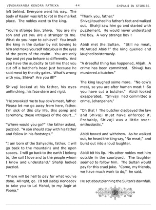 VIVEKANANDA KENDRA PATRIKA 4 4 SHIVAJI IN STORIES
left behind. Everyone went his way. The
body of Kasim was left to rot in the market
place. The nobles went to the king.
“You’re strange boy, Shiva. You are my
son and yet you are a stranger to me.
What do you hope to achieve? You insult
the king in the durbar by not bowing to
him and make yourself ridiculous in the eyes
of the peers of the realm. You are only
boy and yet you behave so differently. And
you have the audacity to tell me that you
cut off a butcher’s head just because he
sold meat by the city gates. What’s wrong
with you, Shiva? Are you ill?”
Shivaji looked at his father, his eyes
unflinching, his face stern and rigid.
“He provoked me to buy cow’s meat, father.
Please let me go away from here, father.
I’m sick of this city life, this pomp and
ceremony, these intrigues of the court….”
“Where would you go?” the father asked,
puzzled. “A son should stay with his father
and follow in his footsteps.”
“I am born of the Sahyadris, father. I will
go back to the mountains and the open
spaces. I will go back to the earth I belong
to, the soil I love and to the people whom
I know and understand.” Shahji looked
puzzled.
“There will be hell to pay for what you’ve
done. All right, go. I’ll tell Dadaji Kondadev
to take you to Lal Mahal, to my Jagir at
Poona.”
“Thank you, father.”
Shivaji touched his father’s feet and walked
out. Shahji saw him go and started with
puzzlement. He would never understand
the boy. A very strange boy !
Abidi met the Sultan. “Still no meat,
Mr.Amjad Abidi?” the king queried and
laughed boisterously.
“A dreadful thing has happened, Alijah. A
crime has been committed. Shivaji has
murdered a butcher.”
The king laughed some more. “No cow’s
meat, so you are after human meat ! So
you have cut a butcher.” Abidi looked
exasperated. “Shivaji had committed a
crime, Jehanpanah.”
“Oh that ! The butcher disobeyed the law
and Shivaji must have enforced it.
Probably, Shivaji was a little over-
enthusiastic.”
Abidi bowed and withdrew. As he walked
out, he heard the king say, “No meat,” and
burst out into a loud laughter.
Abidi bit his lip. His other nobles met him
outside in the courtyard. The laughter
seemed to follow him. The Sultan would
pay for this cruel joke. “Come, my friends,
we have much work to do,” he said.
He set about planning the Sultan’s downfall.
 