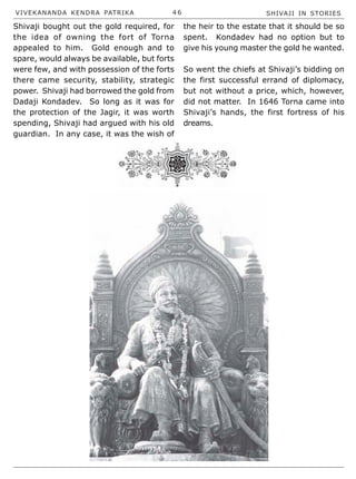 VIVEKANANDA KENDRA PATRIKA 4 6 SHIVAJI IN STORIES
Shivaji bought out the gold required, for
the idea of owning the fort of Torna
appealed to him. Gold enough and to
spare, would always be available, but forts
were few, and with possession of the forts
there came security, stability, strategic
power. Shivaji had borrowed the gold from
Dadaji Kondadev. So long as it was for
the protection of the Jagir, it was worth
spending, Shivaji had argued with his old
guardian. In any case, it was the wish of
the heir to the estate that it should be so
spent. Kondadev had no option but to
give his young master the gold he wanted.
So went the chiefs at Shivaji’s bidding on
the first successful errand of diplomacy,
but not without a price, which, however,
did not matter. In 1646 Torna came into
Shivaji’s hands, the first fortress of his
dreams.
 