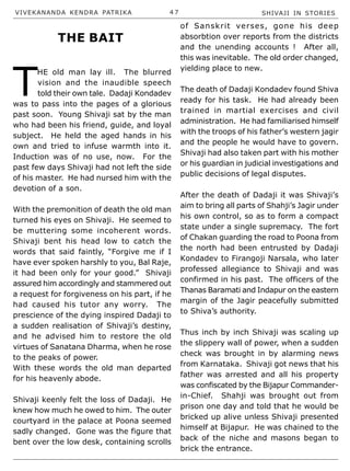 VIVEKANANDA KENDRA PATRIKA 4 7 SHIVAJI IN STORIES
T
HE old man lay ill. The blurred
vision and the inaudible speech
told their own tale. Dadaji Kondadev
was to pass into the pages of a glorious
past soon. Young Shivaji sat by the man
who had been his friend, guide, and loyal
subject. He held the aged hands in his
own and tried to infuse warmth into it.
Induction was of no use, now. For the
past few days Shivaji had not left the side
of his master. He had nursed him with the
devotion of a son.
With the premonition of death the old man
turned his eyes on Shivaji. He seemed to
be muttering some incoherent words.
Shivaji bent his head low to catch the
words that said faintly, “Forgive me if I
have ever spoken harshly to you, Bal Raje,
it had been only for your good.” Shivaji
assured him accordingly and stammered out
a request for forgiveness on his part, if he
had caused his tutor any worry. The
prescience of the dying inspired Dadaji to
a sudden realisation of Shivaji’s destiny,
and he advised him to restore the old
virtues of Sanatana Dharma, when he rose
to the peaks of power.
With these words the old man departed
for his heavenly abode.
Shivaji keenly felt the loss of Dadaji. He
knew how much he owed to him. The outer
courtyard in the palace at Poona seemed
sadly changed. Gone was the figure that
bent over the low desk, containing scrolls
of Sanskrit verses, gone his deep
absorbtion over reports from the districts
and the unending accounts ! After all,
this was inevitable. The old order changed,
yielding place to new.
The death of Dadaji Kondadev found Shiva
ready for his task. He had already been
trained in martial exercises and civil
administration. He had familiarised himself
with the troops of his father’s western jagir
and the people he would have to govern.
Shivaji had also taken part with his mother
or his guardian in judicial investigations and
public decisions of legal disputes.
After the death of Dadaji it was Shivaji’s
aim to bring all parts of Shahji’s Jagir under
his own control, so as to form a compact
state under a single supremacy. The fort
of Chakan guarding the road to Poona from
the north had been entrusted by Dadaji
Kondadev to Firangoji Narsala, who later
professed allegiance to Shivaji and was
confirmed in his past. The officers of the
Thanas Baramati and Indapur on the eastern
margin of the Jagir peacefully submitted
to Shiva’s authority.
Thus inch by inch Shivaji was scaling up
the slippery wall of power, when a sudden
check was brought in by alarming news
from Karnataka. Shivaji got news that his
father was arrested and all his property
was confiscated by the Bijapur Commander-
in-Chief. Shahji was brought out from
prison one day and told that he would be
bricked up alive unless Shivaji presented
himself at Bijapur. He was chained to the
back of the niche and masons began to
brick the entrance.
THE BAIT
 