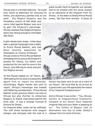 VIVEKANANDA KENDRA PATRIKA 4 8 SHIVAJI IN STORIES
Shivaji was in a terrible dilemma. He could
only resort to diplomacy for rescuing his
father, and diplomacy pointed only to one
path. The Moghul Emperor was the
hereditary enemy of Adil Shah and
every rebel against Bijapur was sure
to gain the Emperor’s patronage.
Shivaji realised that Moghul Emperor
alone was strong enough to intimidate
Adil Shah.
A plan slowly took shape. A few days
later a special messenger took a letter
to Prince Murad Bakhsh, who had
been recently appointed by
Shahjahan as Viceroy of Deccan.
Shivaji wrote to Prince Murad Bakhsh
entreating him to secure the Emperor’s
pardon for Shahji, his father and
protection for him and his sons in the
future, and offering to come and join
the Moghul service.
To this Murad replied on 14th
March,
1649 asking him to send a trustworthy
agent first to report his demands.
Accordingly, Raghu Pandit was sent to
report. Shivaji’s messenger was treated
with flattering consideration. Prince Murad
Bakhsh wrote gracious letters not only to
Shivaji but also (further to embarrass
Bijapur) to Shahji imprisoned behind the
brick wall. It was a strange reversal of
fortune for Shahji.
An Imperial letter could not be withheld.
The stiff sheet bordered with elegant
designs and stamped with the seal of a
great purple hand arrogantly out-spread,
had to be treated with the same respect
as an utterance of the Emperor from his
throne. In the letter to Shahji Prince Murad
wrote, “Be free from anxiety. A dress of
honour has been sent to you as a mark of
our favour. We trust that by its arrival as
a good omen you will appreciate the extent
of our Imperial Condescension.”
And to Shivaji it was writer : “You, Shivaji,
worthy of magnanimous treatment,
recipient of our favour have implored
Imperial help and your letter is pleasing to
us.” The Sultan of Bijapur had no
alternative now but to order Shahji’s
release from his tomb of bricks.
 