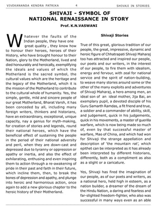 VIVEKANANDA KENDRA PATRIKA 4 SHIVAJI IN STORIES
W
hatever the faults of the
Indian people, they have one
great quality , they know how
to honour their heroes, heroes of their
History, who have brought honour to their
Nation, glory to the Motherland, lived and
died honourably and heroically, exemplifying
the ideals and values of which the
Motherland is the sacred symbol, the
cultural values which are the heritage and
the legacy of the Motherland, which it is
the mission of the Motherland to contribute
to the cultural whole of humanity. Yes, the
simple, gentle, mild and sincere people of
our great Motherland, Bharat Varsh, it has
been conceded by all, including many
foreign writers, thinkers and historians,
have an extraordinary, exceptional, unique
capacity, nay a genius for myth-making,
for creation of stories and legends, round
their national heroes, which have the
beneficial effect of sustaining the people
in the period of their national adversity
and peril, when they are down-cast and
depressed due to tyranny or oppression or
apathy or inertia, and also the effect of
exhilarating, enthusing and even inspiring
them to action through a re-awakening of
pride in their past and faith in their future,
which incline them, then, to break the
bones of depression and apathy, and plunge
into heroic and harmonious action, once
again to add a new glorious chapter to the
heroic history of their Motherland.
Shivaji Stories
True of this great, glorious tradition of our
people, the great, impressive, dynamic and
heroic figure of Chhatrapati Shivaji Maharaj
too has attracted and inspired our people,
our poets and our writers, in the interest
of our people, to fire them with idealism,
energy and fervour, with zeal for national
service and the spirit of nation-building,
to weave many stories around some or the
other of the many exploits and adventures
of Shivaji Maharaj, a hero among men, an
ideal son of an ideal mother, Jija Bai, an
exemplary pupil, a devoted disciple of his
Guru Samarth Ramdas, a fit friend and true,
a soldier and a commander of ability, skill,
and judgement, quick in his judgements,
quick in his movements, a master of guerilla
warfare, which is now being made so much
of, even by that successful master of
warfare, Mao of China, and which had won
for Shivaji the strange appellation and
description of ‘the mountain rat’, which
epithet can be interpreted as it has already
been interpreted by different historians,
differently, both as a compliment as also
as a slight or a caricature.
Yes, Shivaji has fired the imagination of
our people, as of our poets and writers, as
a national hero, held high in esteem, as a
nation builder, a dreamer of the dream of
the Hindu Nation, a daring and fearless and
far-slighted freedom-fighter, who also was
successful in many ways even as an able
SHIVAJI - SYMBOL OF
NATIONAL RENAISSANCE IN STORY
Prof. K.N.VASWANI
 