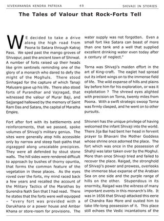 VIVEKANANDA KENDRA PATRIKA 4 9 SHIVAJI IN STORIES
W
E decided to take a drive
along the high road from
Poona to Satara through Katraj
Pass. We sped past the mango groves of
Shivapur, past the ancient town of Shirwal.
A number of forts raised up their heads
like grim sentinels reminding one of the
glory of a monarch who dared to defy the
might of the Moghuls. There stood
Sinhagad for the capture of which Tanaji
Malusare gave up his life. There also stood
forts of Purandhar and Vajragad, that
witnessed the valour of Murar Baji, and
Sajjangad hallowed by the memory of Saint
Ram Das and Satara, the capital of Maratha
Empire.
Fort after fort with its battlements and
reinforcements, that we passed, spoke
volumes of Shivaji’s military genius. The
sites were generally atop hills accessible
only by narrow and steep foot-paths that
zigzagged along unscalable precipices.
They were all defended by stout stone
walls. The hill sides were rendered difficult
to approach by bushes of thorny opuntia,
that forms the common feature of the
vegetation in these places. As the eyes
roved over the forts, my mind raced back
a few years and recalled the account of
the Military Tactics of the Marathas by
Surendra Nath Sen that I had read. There
he states that the forts were well equipped
– “every fort was provided with a
Darukhana or a power house and Ambar
Khana or store-room for provisions. The
water supply was not forgotten. Even a
small fort like Satara can boast of more
than one tank and a well that supplied
excellent drinking water even today after
a century of neglect.”
Torna was Shivaji’s maiden effort in the
art of King-craft. The eaglet had spread
out its infant wings on to the immense field
of life. The wild expanse of hills and plains
lay before him for his exploration, or was it
exploitation ? The shrewd eyes alighted
with precision on Torna, twenty miles from
Poona. With a swift strategic swoop Torna
was firmly clasped, and he went on to other
pursuits.
Shivneri has the unique privilege of having
welcomed the infant Shivaji into the world.
There Jija Bai had bent her head in fervent
prayer to Bhavani the Mother Goddess
whose shrine once adorned the place. The
fort which was once in the possession of
Shahji was later taken over by the Moghul.
More than once Shivaji tried and failed to
recover the place. Raigad, the stronghold
of Shivaji’s power and prowess, overlooks
the immense blue expanse of the Arabian
Sea on one side and the purple range of
hills on the other. Stupendous in its
enormity, Raigad was the witness of many
important events in this monarch’s life. It
was in 1656 that Shivaji attacked this eerie
of Chandra Rao More and ousted him to
take life-long possession of it. This place
still echoes the Vedic incantations of the
The Tales of Valour that Rock-Forts Tell
 