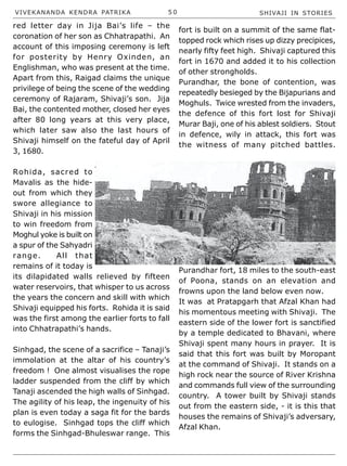 VIVEKANANDA KENDRA PATRIKA 5 0 SHIVAJI IN STORIES
red letter day in Jija Bai’s life – the
coronation of her son as Chhatrapathi. An
account of this imposing ceremony is left
for posterity by Henry Oxinden, an
Englishman, who was present at the time.
Apart from this, Raigad claims the unique
privilege of being the scene of the wedding
ceremony of Rajaram, Shivaji’s son. Jija
Bai, the contented mother, closed her eyes
after 80 long years at this very place,
which later saw also the last hours of
Shivaji himself on the fateful day of April
3, 1680.
Rohida, sacred to
Mavalis as the hide-
out from which they
swore allegiance to
Shivaji in his mission
to win freedom from
Moghul yoke is built on
a spur of the Sahyadri
range. All that
remains of it today is
its dilapidated walls relieved by fifteen
water reservoirs, that whisper to us across
the years the concern and skill with which
Shivaji equipped his forts. Rohida it is said
was the first among the earlier forts to fall
into Chhatrapathi’s hands.
Sinhgad, the scene of a sacrifice – Tanaji’s
immolation at the altar of his country’s
freedom ! One almost visualises the rope
ladder suspended from the cliff by which
Tanaji ascended the high walls of Sinhgad.
The agility of his leap, the ingenuity of his
plan is even today a saga fit for the bards
to eulogise. Sinhgad tops the cliff which
forms the Sinhgad-Bhuleswar range. This
fort is built on a summit of the same flat-
topped rock which rises up dizzy precipices,
nearly fifty feet high. Shivaji captured this
fort in 1670 and added it to his collection
of other strongholds.
Purandhar, the bone of contention, was
repeatedly besieged by the Bijapurians and
Moghuls. Twice wrested from the invaders,
the defence of this fort lost for Shivaji
Murar Baji, one of his ablest soldiers. Stout
in defence, wily in attack, this fort was
the witness of many pitched battles.
Purandhar fort, 18 miles to the south-east
of Poona, stands on an elevation and
frowns upon the land below even now.
It was at Pratapgarh that Afzal Khan had
his momentous meeting with Shivaji. The
eastern side of the lower fort is sanctified
by a temple dedicated to Bhavani, where
Shivaji spent many hours in prayer. It is
said that this fort was built by Moropant
at the command of Shivaji. It stands on a
high rock near the source of River Krishna
and commands full view of the surrounding
country. A tower built by Shivaji stands
out from the eastern side, - it is this that
houses the remains of Shivaji’s adversary,
Afzal Khan.
 
