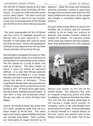 VIVEKANANDA KENDRA PATRIKA 5 1 SHIVAJI IN STORIES
The hill-fort of Vasota stands at the head
of a small valley which branches off from
Koyna. It is built on a flat and looks down
on the valley below. The land round and
about this fort is said to be very ancient.
It was once in the possession of the Shirkes
and the Mores from whom Shivaji acquired
it.
The most impregnable hill fort of Mahuli
was the scene of repeated assaults by
Shivaji who at last captured it. The
thunder of hoof-beats still resound along
the three terraces. Once in the possession
of Shahji it was captured from him by Khan
Jaman and later retrieved by Shivaji.
Set amongst a triangular formation of hills,
Sajjangad stands today as a testimony to
the devotion of royal disciple to his master.
The fort stands on a scrap of black rock
built up in places. The sheer height to
which it rears up makes all approach
difficult. It is said that Shivaji captured
this hill-fort and gifted it t o his master,
Ramdas. Panhala crowns the hill that rises
above the plains of Kolhapur. Three
magnificent double gate-ways guarded by
a flight of steps stand as testimony to the
builder’s skill. Of these three gate-ways,
two have been mutilated beyond repair. It
was after a long and protracted attack
Shivaji was able to wrest Panhala from
Bijapur.
Janjira, the fortified island, lies at the neck
of a creek, girdled by walls that rise to a
sheer height of 40-50 feet. The water
laps in low rhythm against battlements that
are strongly loop-holed. Their surfaces
are interrupted at equal intervals by 19
bastions. Today the large and handsome
entrance welcomes visitors to peep back
through three centuries and read from the
stone battlements the story of the people
who fought a successful battle against
tyranny.
Shivaji’s determined efforts to secure the
fortified isle of Janjira and his constant
inability to do so made him anxious to
possess and equally fortified island to
protect his vessels. An intensive survey
of the coast was made by Shivaji’s sardars.
After long deliberations the rock opposite
Malvan was chosen as the site fit for
Sindhu Durga. This extensive fort, with
its irregular projecting points and deep
inundations, measures more than two miles.
This fort has the decided advantage of
not having a single point outside its
ramparts, which is not commanded from
some point from inside. A shrine dedicated
to Shivaji himself is a special feature of
this fort. Surat, the premier port of the
Moghul Empire in the latter half of the
 