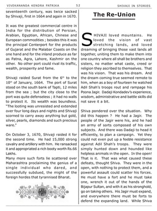 VIVEKANANDA KENDRA PATRIKA 5 2 SHIVAJI IN STORIES
seventeenth century, was twice sacked
by Shivaji, first in 1664 and again in 1670.
It was the greatest commercial centre in
India for the distribution of Persian,
Arabian, Egyptian, African, Chinese and
European commodities ; besides this it was
the principal Centerport for the products
of Gujarat and the Malabar Coasts on the
one hand and for the inland produce as far
as Patna, Agra, Lahore, Kashmir on the
other. No other port could rival its traffic,
wealth, prosperity and fame.
Shivaji raided Surat from the 6th
to the
10th
of January, 1664. The port of Surat
stood on the south bank of Tapti, 12 miles
from the sea ; but the city close to the
port was quite defenseless ; it had no walls
to protect it. Its wealth was boundless.
“The looting was unresisted and extended
over four long days and nights and Shivaji
scorned to carry away anything but gold,
silver, pearls, diamonds and such precious
ware.”
On October 3, 1670, Shivaji raided it for
the second time. He had 15,000 strong
cavalry and artillery with him. He ransacked
it and appropriated a rich booty worth Rs.66
Lakhs.
Many more such forts lie scattered over
Maharashtra proclaiming the genius of a
single individual who dared, and
successfully subdued, the might of the
foreign hordes that tyrannised Bharat.
S
HIVAJI loved mountains. He
loved the vision of vast
stretching lands, and loved
dreaming of bringing those vast lands all
together, uniting them to make them into
one country where all shall be brothers and
sisters, no matter what caste, creed or
religion they ascribed to themselves. That
was his vision. That was his dream. And
the dream coming true seemed remote to
him, when as a boy of fourteen he watched
Adil Shah’s troops rout and rampage his
Poona Jagir. Dadaji Kondadev’s experience,
wisdom, administrative and battle skills did
not save it a bit.
Shiva pondered over the situation. Why
did this happen ? He had a Jagir. The
people of the Jagir were his, and he had
an army of sorts composed of his own
subjects. And there was Dadaji to head it
efficiently, to plan a campaign. Yet they
could not even put up a feeble resistance
against Adil Shah’s troops. They were
simply hunted down and hounded like
helpless animals in the open. In the open!
That is it. That was what caused these
defeats, thought Shiva. They were in the
open, with nothing to protect them, and a
powerful assault could scatter his forces.
He must have a fort and he must take
one, wrench it out of the hands of the
Bijapur Sultan, and with it as his stronghold,
go on taking others. His Jagir must expand,
and everywhere there must be forts to
defend the expanding land. While Shiva
The Re-Union
 